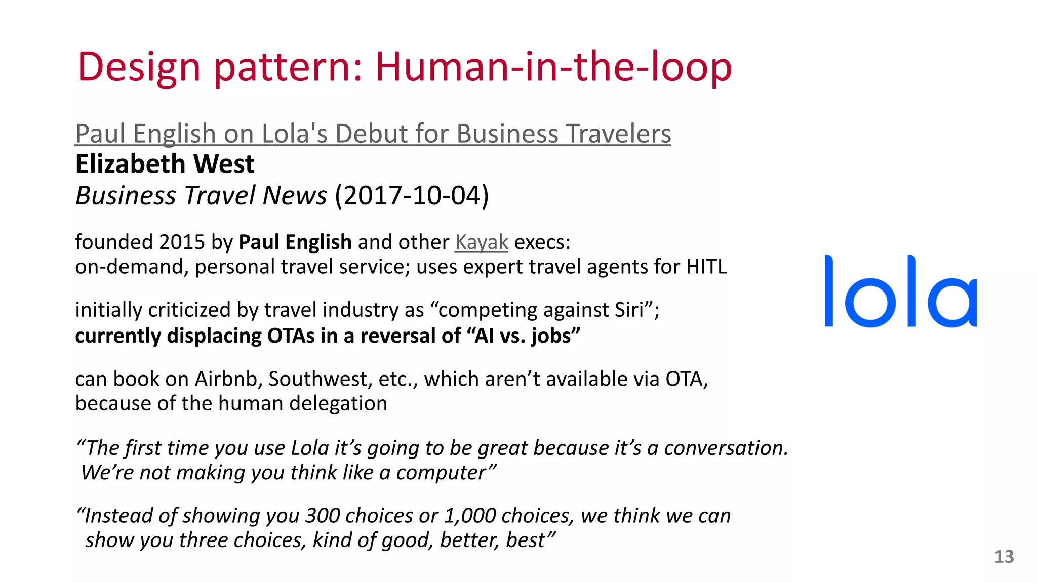 Design	
  pattern:	
  Human-­‐in-­‐the-­‐loop
Paul	
  English	
  on	
  Lola's	
  Debut	
  for	
  Business	
  Travelers 
Elizabeth	
  West 
Business	
  Travel	
  News	
  (2017-­‐10-­‐04)	
  
founded	
  2015	
  by	
  Paul	
  English	
  and	
  other	
  Kayak	
  execs:	
   
on-­‐demand,	
  personal	
  travel	
  service;	
  uses	
  expert	
  travel	
  agents	
  for	
  HITL	
  
initially	
  criticized	
  by	
  travel	
  industry	
  as	
  “competing	
  against	
  Siri”;	
   
currently	
  displacing	
  OTAs	
  in	
  a	
  reversal	
  of	
  “AI	
  vs.	
  jobs”	
  
can	
  book	
  on	
  Airbnb,	
  Southwest,	
  etc.,	
  which	
  aren’t	
  available	
  via	
  OTA,	
   
because	
  of	
  the	
  human	
  delegation	
  
“The	
  first	
  time	
  you	
  use	
  Lola	
  it’s	
  going	
  to	
  be	
  great	
  because	
  it’s	
  a	
  conversation.	
   
	
  We’re	
  not	
  making	
  you	
  think	
  like	
  a	
  computer”	
  
“Instead	
  of	
  showing	
  you	
  300	
  choices	
  or	
  1,000	
  choices,	
  we	
  think	
  we	
  can	
   
	
  	
  show	
  you	
  three	
  choices,	
  kind	
  of	
  good,	
  better,	
  best”
13
 