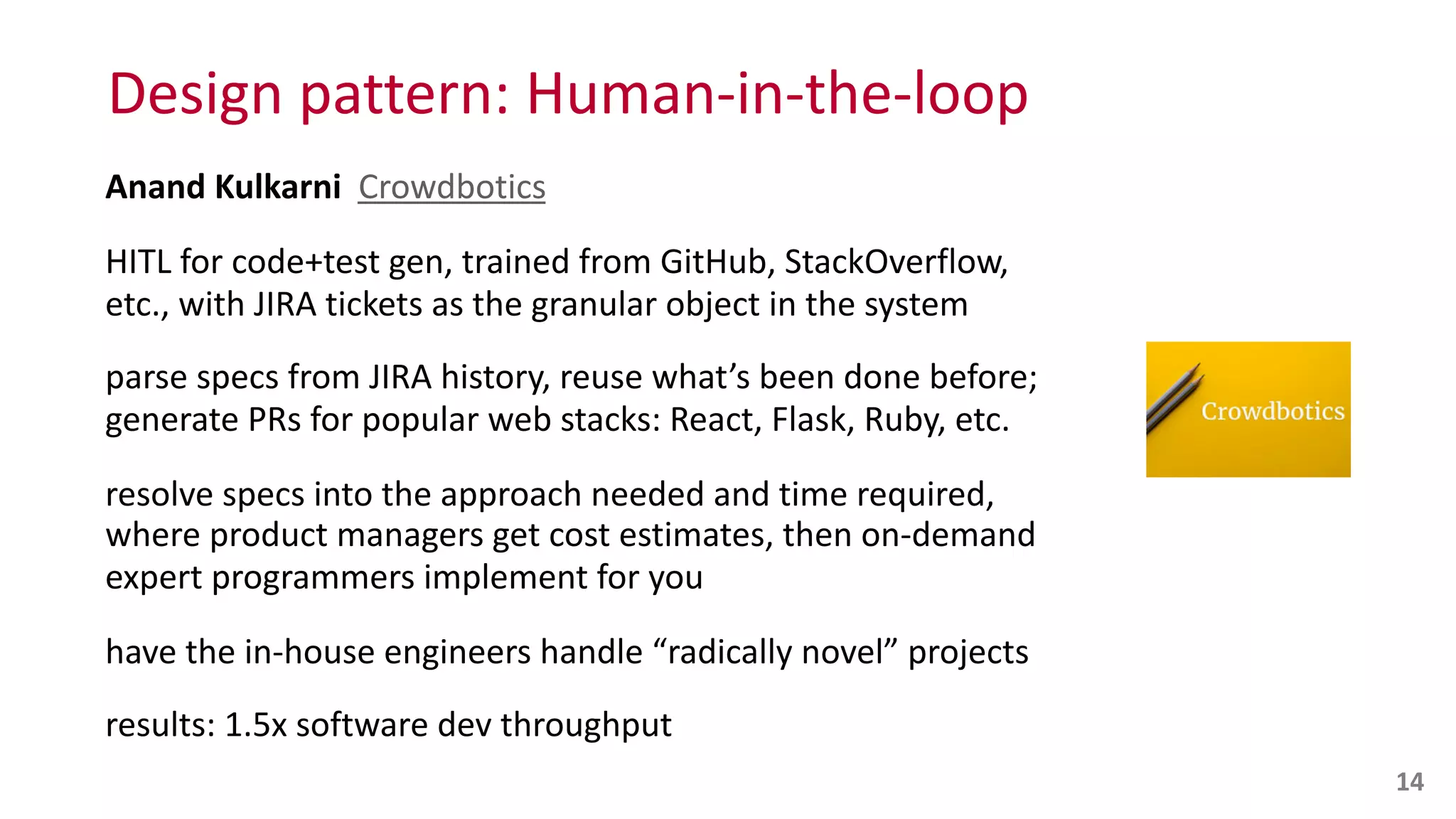 Design	
  pattern:	
  Human-­‐in-­‐the-­‐loop
Anand	
  Kulkarni	
  	
  Crowdbotics	
  
HITL	
  for	
  code+test	
  gen,	
  trained	
  from	
  GitHub,	
  StackOverflow,	
  
etc.,	
  with	
  JIRA	
  tickets	
  as	
  the	
  granular	
  object	
  in	
  the	
  system	
  
parse	
  specs	
  from	
  JIRA	
  history,	
  reuse	
  what’s	
  been	
  done	
  before;	
  
generate	
  PRs	
  for	
  popular	
  web	
  stacks:	
  React,	
  Flask,	
  Ruby,	
  etc.	
  
resolve	
  specs	
  into	
  the	
  approach	
  needed	
  and	
  time	
  required,	
   
where	
  product	
  managers	
  get	
  cost	
  estimates,	
  then	
  on-­‐demand	
  
expert	
  programmers	
  implement	
  for	
  you	
  
have	
  the	
  in-­‐house	
  engineers	
  handle	
  “radically	
  novel”	
  projects	
  
results:	
  1.5x	
  software	
  dev	
  throughput
14
 