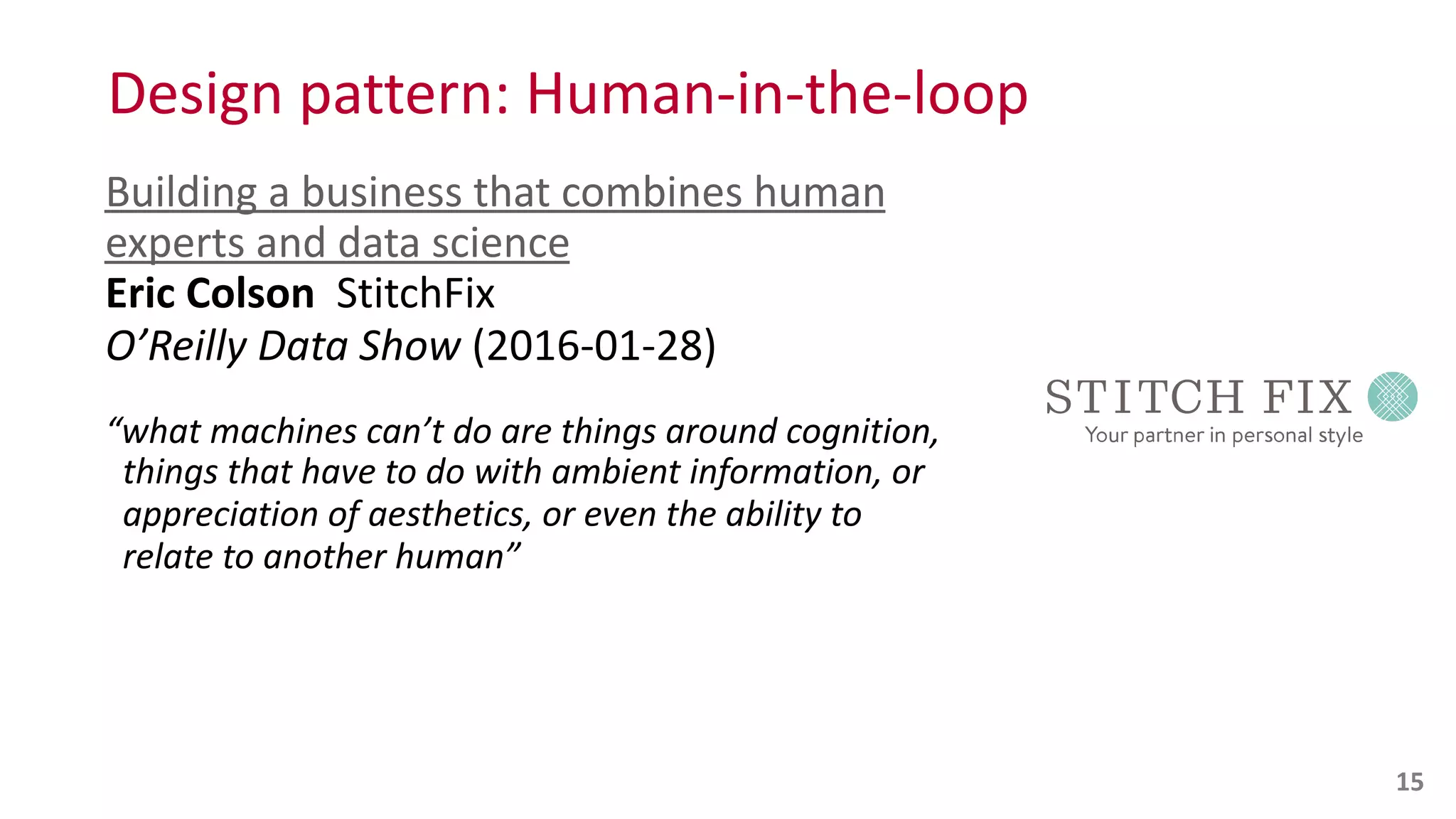 Design	
  pattern:	
  Human-­‐in-­‐the-­‐loop
Building	
  a	
  business	
  that	
  combines	
  human	
  
experts	
  and	
  data	
  science 
Eric	
  Colson	
  	
  StitchFix 
O’Reilly	
  Data	
  Show	
  (2016-­‐01-­‐28)	
  
“what	
  machines	
  can’t	
  do	
  are	
  things	
  around	
  cognition, 
	
  	
  things	
  that	
  have	
  to	
  do	
  with	
  ambient	
  information,	
  or 
	
  	
  appreciation	
  of	
  aesthetics,	
  or	
  even	
  the	
  ability	
  to 
	
  	
  relate	
  to	
  another	
  human” 
15
 
