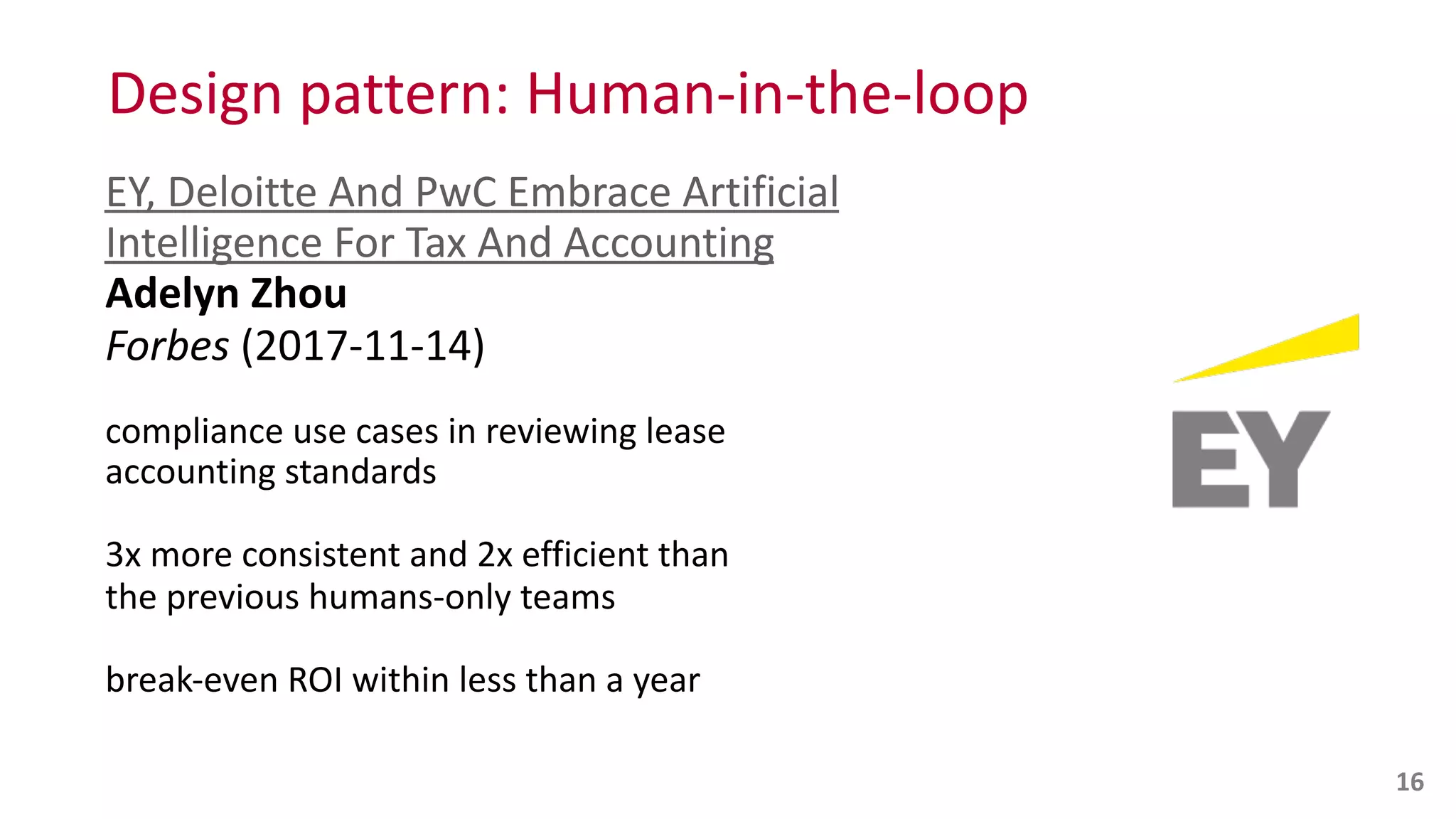 Design	
  pattern:	
  Human-­‐in-­‐the-­‐loop
EY,	
  Deloitte	
  And	
  PwC	
  Embrace	
  Artificial	
  
Intelligence	
  For	
  Tax	
  And	
  Accounting 
Adelyn	
  Zhou 
Forbes	
  (2017-­‐11-­‐14)	
  
compliance	
  use	
  cases	
  in	
  reviewing	
  lease	
   
accounting	
  standards	
  
3x	
  more	
  consistent	
  and	
  2x	
  efficient	
  than	
   
the	
  previous	
  humans-­‐only	
  teams	
  
break-­‐even	
  ROI	
  within	
  less	
  than	
  a	
  year
16
 