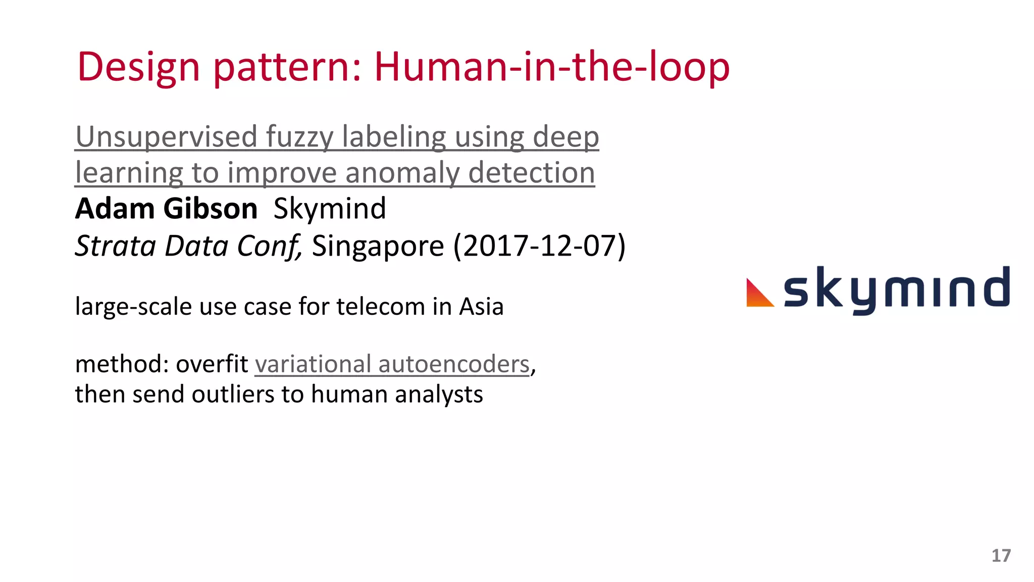 Design	
  pattern:	
  Human-­‐in-­‐the-­‐loop
Unsupervised	
  fuzzy	
  labeling	
  using	
  deep	
  
learning	
  to	
  improve	
  anomaly	
  detection 
Adam	
  Gibson	
  	
  Skymind 
Strata	
  Data	
  Conf,	
  Singapore	
  (2017-­‐12-­‐07)	
  
large-­‐scale	
  use	
  case	
  for	
  telecom	
  in	
  Asia	
  
method:	
  overfit	
  variational	
  autoencoders,	
   
then	
  send	
  outliers	
  to	
  human	
  analysts
17
 