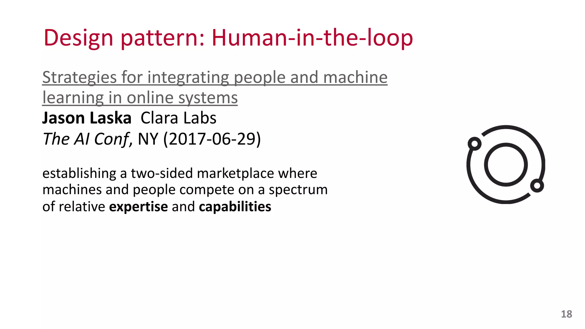 Design	
  pattern:	
  Human-­‐in-­‐the-­‐loop
Strategies	
  for	
  integrating	
  people	
  and	
  machine	
  
learning	
  in	
  online	
  systems 
Jason	
  Laska	
  	
  Clara	
  Labs 
The	
  AI	
  Conf,	
  NY	
  (2017-­‐06-­‐29)	
  
establishing	
  a	
  two-­‐sided	
  marketplace	
  where	
   
machines	
  and	
  people	
  compete	
  on	
  a	
  spectrum	
   
of	
  relative	
  expertise	
  and	
  capabilities 
 
18
 