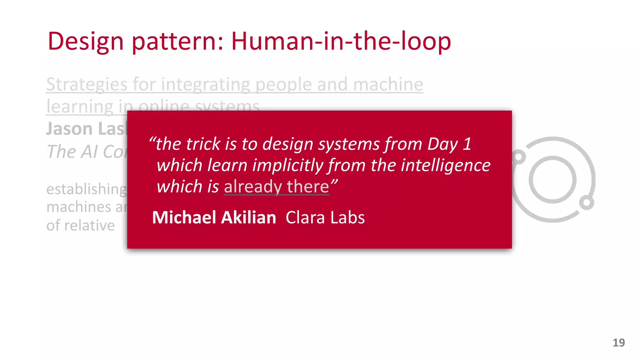 Design	
  pattern:	
  Human-­‐in-­‐the-­‐loop
Strategies	
  for	
  integrating	
  people	
  and	
  machine	
  
learning	
  in	
  online	
  systems
Jason	
  Laska
The	
  AI	
  Conf
establishing	
  a	
  two-­‐sided	
  marketplace	
  where	
  
machines	
  and	
  people	
  compete	
  on	
  a	
  spectrum	
  
of	
  relative	
  
 
19
“the	
  trick	
  is	
  to	
  design	
  systems	
  from	
  Day	
  1 
	
  	
  which	
  learn	
  implicitly	
  from	
  the	
  intelligence 
	
  	
  which	
  is	
  already	
  there”	
  
	
  Michael	
  Akilian	
  	
  Clara	
  Labs	
  
 