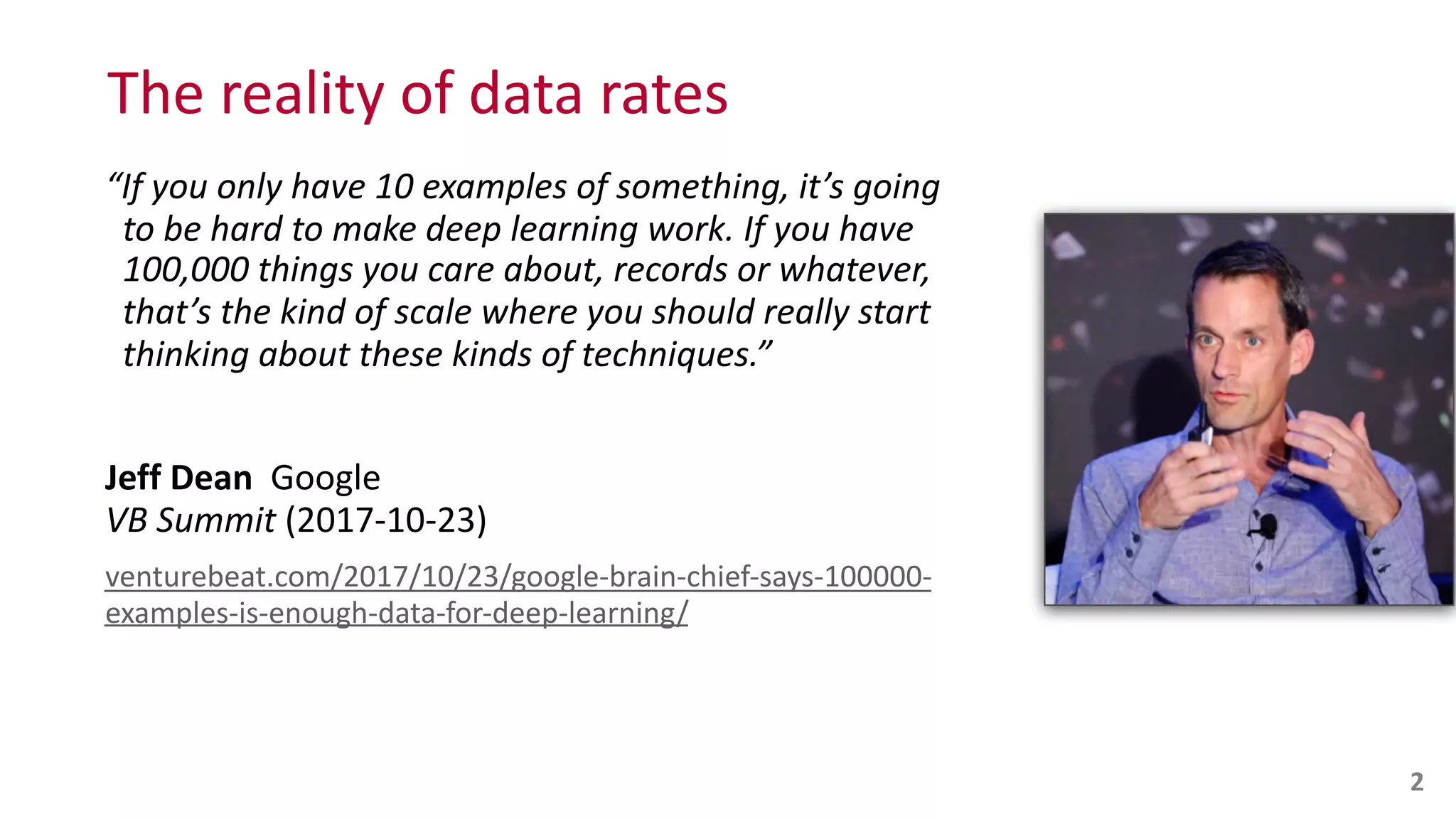 The	
  reality	
  of	
  data	
  rates
“If	
  you	
  only	
  have	
  10	
  examples	
  of	
  something,	
  it’s	
  going 
	
  	
  to	
  be	
  hard	
  to	
  make	
  deep	
  learning	
  work.	
  If	
  you	
  have 
	
  	
  100,000	
  things	
  you	
  care	
  about,	
  records	
  or	
  whatever, 
	
  	
  that’s	
  the	
  kind	
  of	
  scale	
  where	
  you	
  should	
  really	
  start 
	
  	
  thinking	
  about	
  these	
  kinds	
  of	
  techniques.”	
  
Jeff	
  Dean	
  	
  Google 
VB	
  Summit	
  (2017-­‐10-­‐23)	
  
venturebeat.com/2017/10/23/google-­‐brain-­‐chief-­‐says-­‐100000-­‐
examples-­‐is-­‐enough-­‐data-­‐for-­‐deep-­‐learning/
2
 