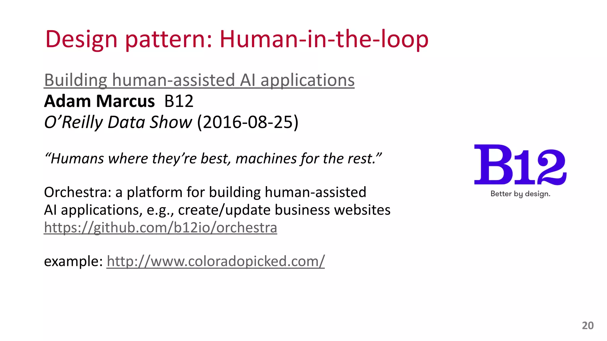 Design	
  pattern:	
  Human-­‐in-­‐the-­‐loop
Building	
  human-­‐assisted	
  AI	
  applications 
Adam	
  Marcus	
  	
  B12 
O’Reilly	
  Data	
  Show	
  (2016-­‐08-­‐25)	
  
“Humans	
  where	
  they’re	
  best,	
  machines	
  for	
  the	
  rest.”	
  
Orchestra:	
  a	
  platform	
  for	
  building	
  human-­‐assisted	
   
AI	
  applications,	
  e.g.,	
  create/update	
  business	
  websites 
https://github.com/b12io/orchestra	
  
example:	
  http://www.coloradopicked.com/
20
 