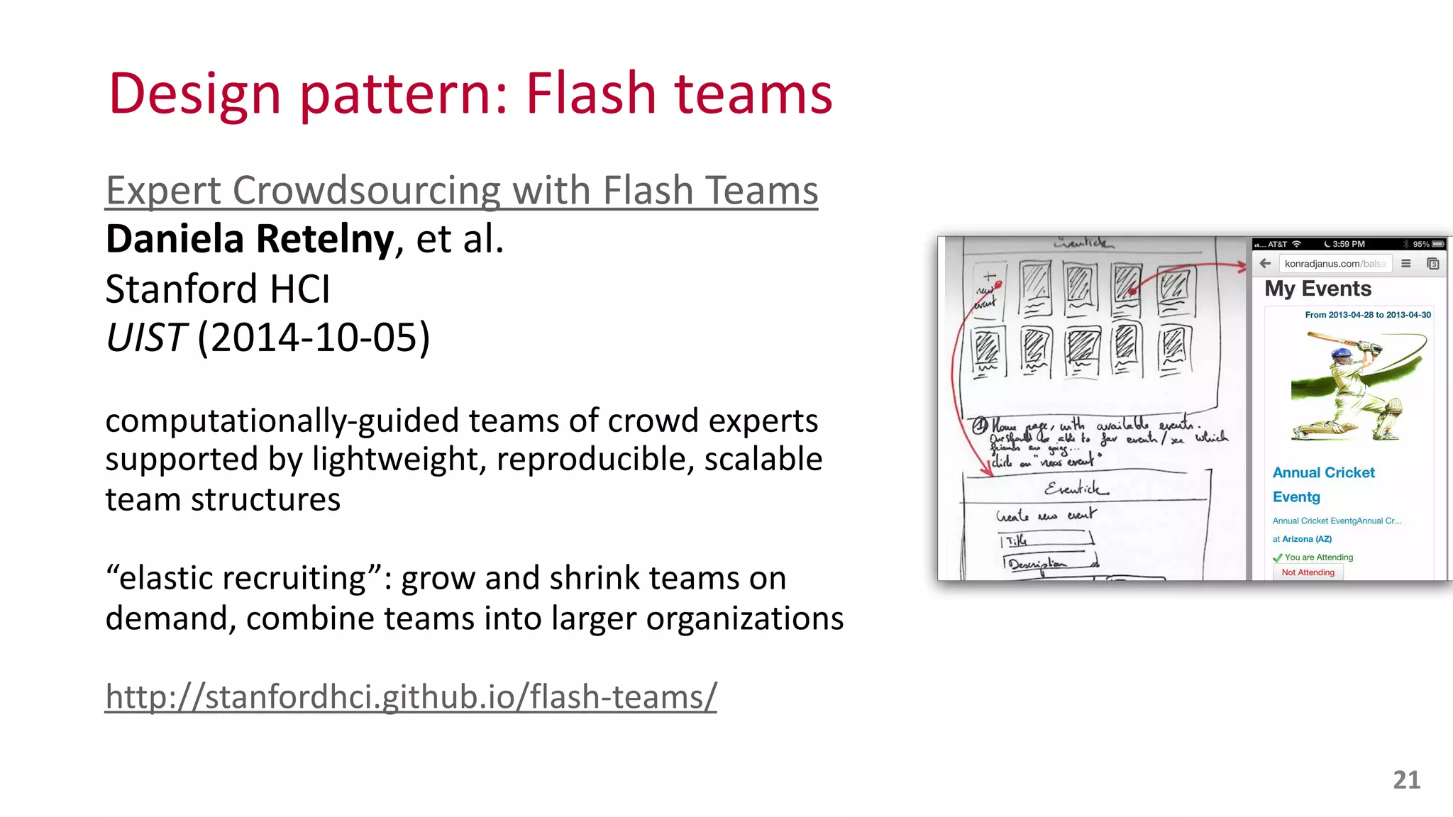 Design	
  pattern:	
  Flash	
  teams
Expert	
  Crowdsourcing	
  with	
  Flash	
  Teams 
Daniela	
  Retelny,	
  et	
  al.	
   
Stanford	
  HCI 
UIST	
  (2014-­‐10-­‐05)	
  
computationally-­‐guided	
  teams	
  of	
  crowd	
  experts	
  
supported	
  by	
  lightweight,	
  reproducible,	
  scalable	
  
team	
  structures	
  
“elastic	
  recruiting”:	
  grow	
  and	
  shrink	
  teams	
  on	
  
demand,	
  combine	
  teams	
  into	
  larger	
  organizations	
  
http://stanfordhci.github.io/flash-­‐teams/
21
 