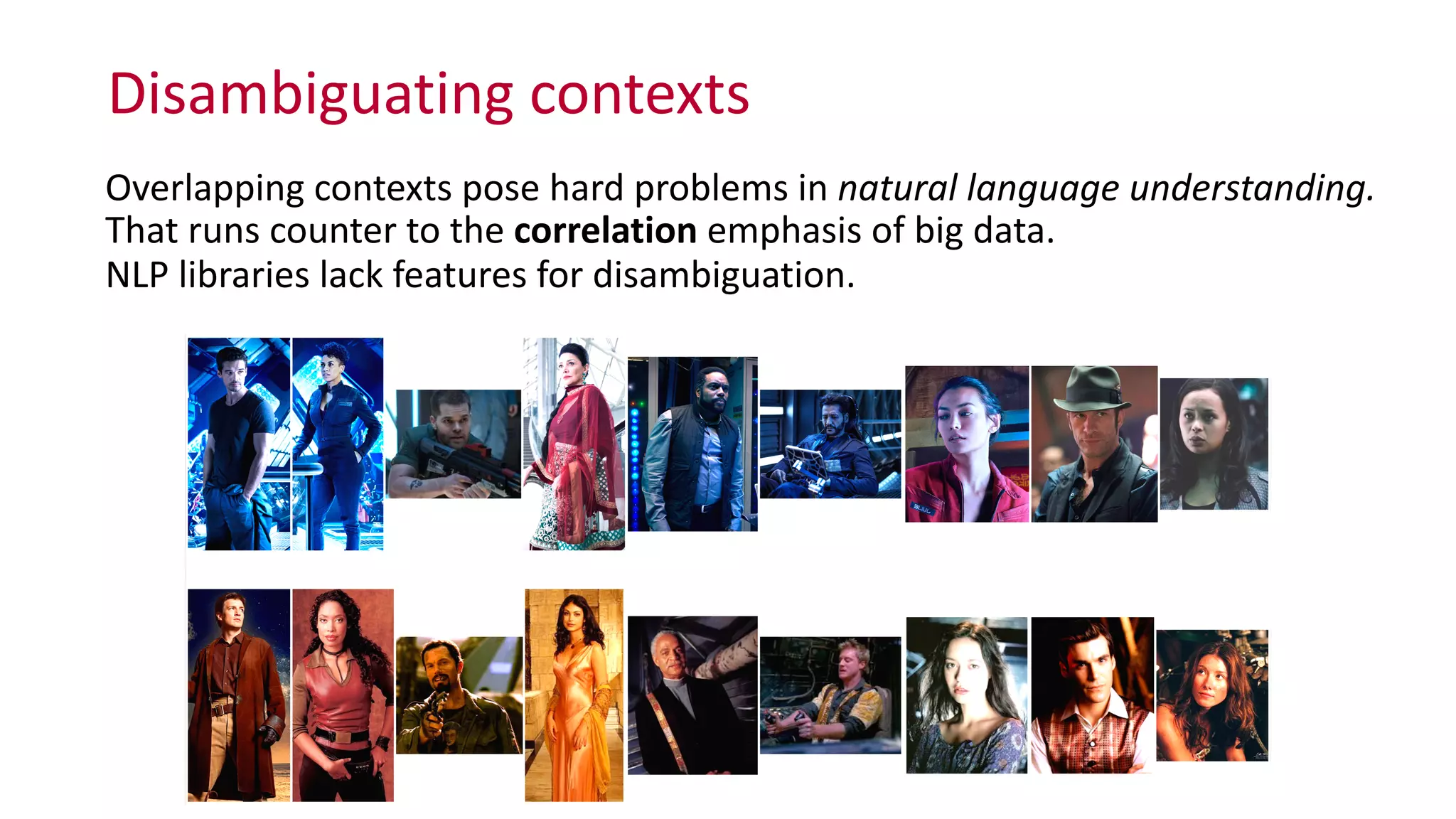 Disambiguating	
  contexts
Overlapping	
  contexts	
  pose	
  hard	
  problems	
  in	
  natural	
  language	
  understanding.	
  
That	
  runs	
  counter	
  to	
  the	
  correlation	
  emphasis	
  of	
  big	
  data. 
NLP	
  libraries	
  lack	
  features	
  for	
  disambiguation.
 
