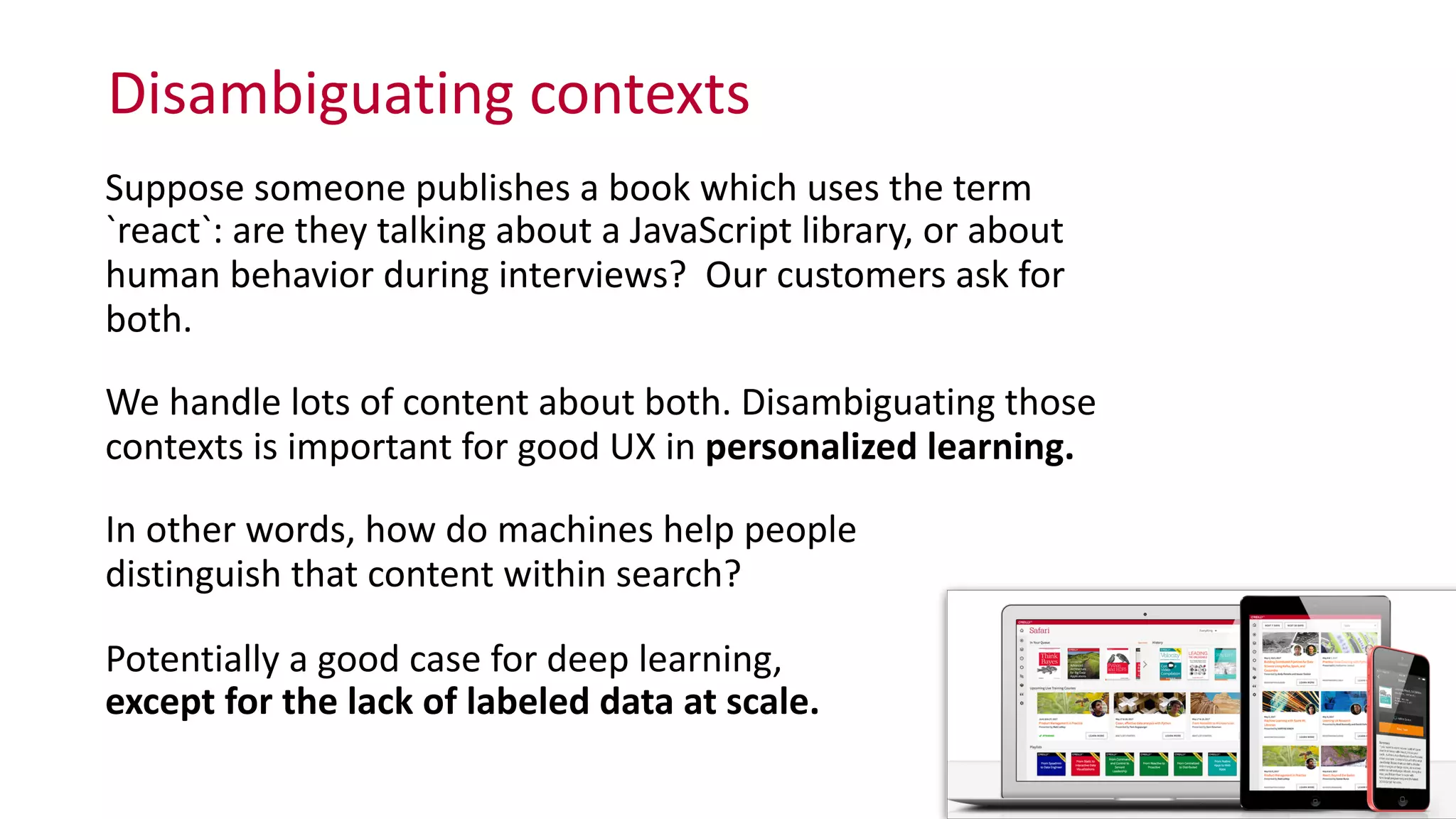 Disambiguating	
  contexts
25
Suppose	
  someone	
  publishes	
  a	
  book	
  which	
  uses	
  the	
  term	
  
`react`:	
  are	
  they	
  talking	
  about	
  a	
  JavaScript	
  library,	
  or	
  about	
  
human	
  behavior	
  during	
  interviews?	
  	
  Our	
  customers	
  ask	
  for	
  
both.	
  
We	
  handle	
  lots	
  of	
  content	
  about	
  both.	
  Disambiguating	
  those	
  
contexts	
  is	
  important	
  for	
  good	
  UX	
  in	
  personalized	
  learning.	
  
In	
  other	
  words,	
  how	
  do	
  machines	
  help	
  people	
   
distinguish	
  that	
  content	
  within	
  search?	
  
Potentially	
  a	
  good	
  case	
  for	
  deep	
  learning,	
   
except	
  for	
  the	
  lack	
  of	
  labeled	
  data	
  at	
  scale.
 