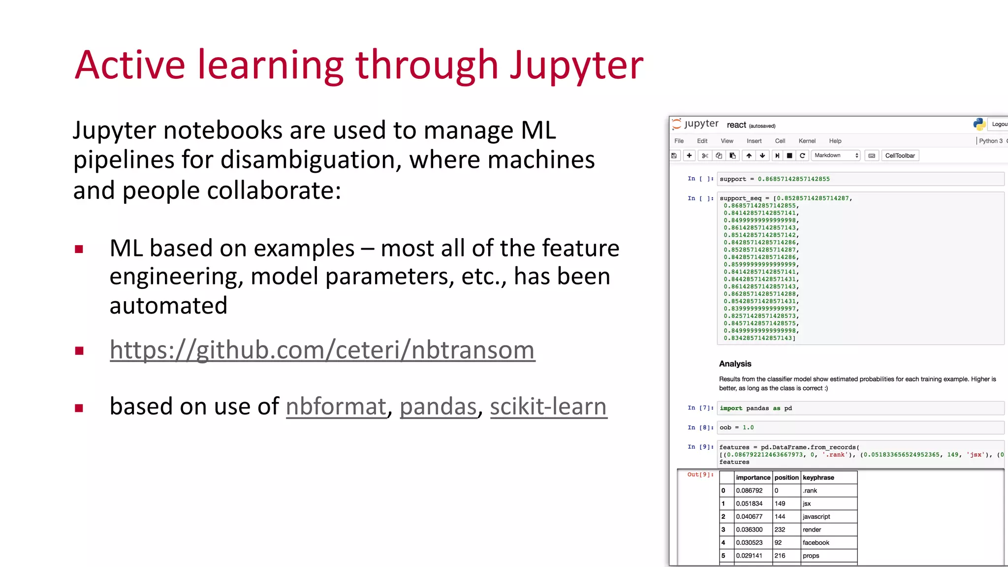 Active	
  learning	
  through	
  Jupyter
26
Jupyter	
  notebooks	
  are	
  used	
  to	
  manage	
  ML	
   
pipelines	
  for	
  disambiguation,	
  where	
  machines	
   
and	
  people	
  collaborate:	
  
▪ ML	
  based	
  on	
  examples	
  –	
  most	
  all	
  of	
  the	
  feature	
  
engineering,	
  model	
  parameters,	
  etc.,	
  has	
  been	
  
automated	
  
▪ https://github.com/ceteri/nbtransom	
  
▪ based	
  on	
  use	
  of	
  nbformat,	
  pandas,	
  scikit-­‐learn
 