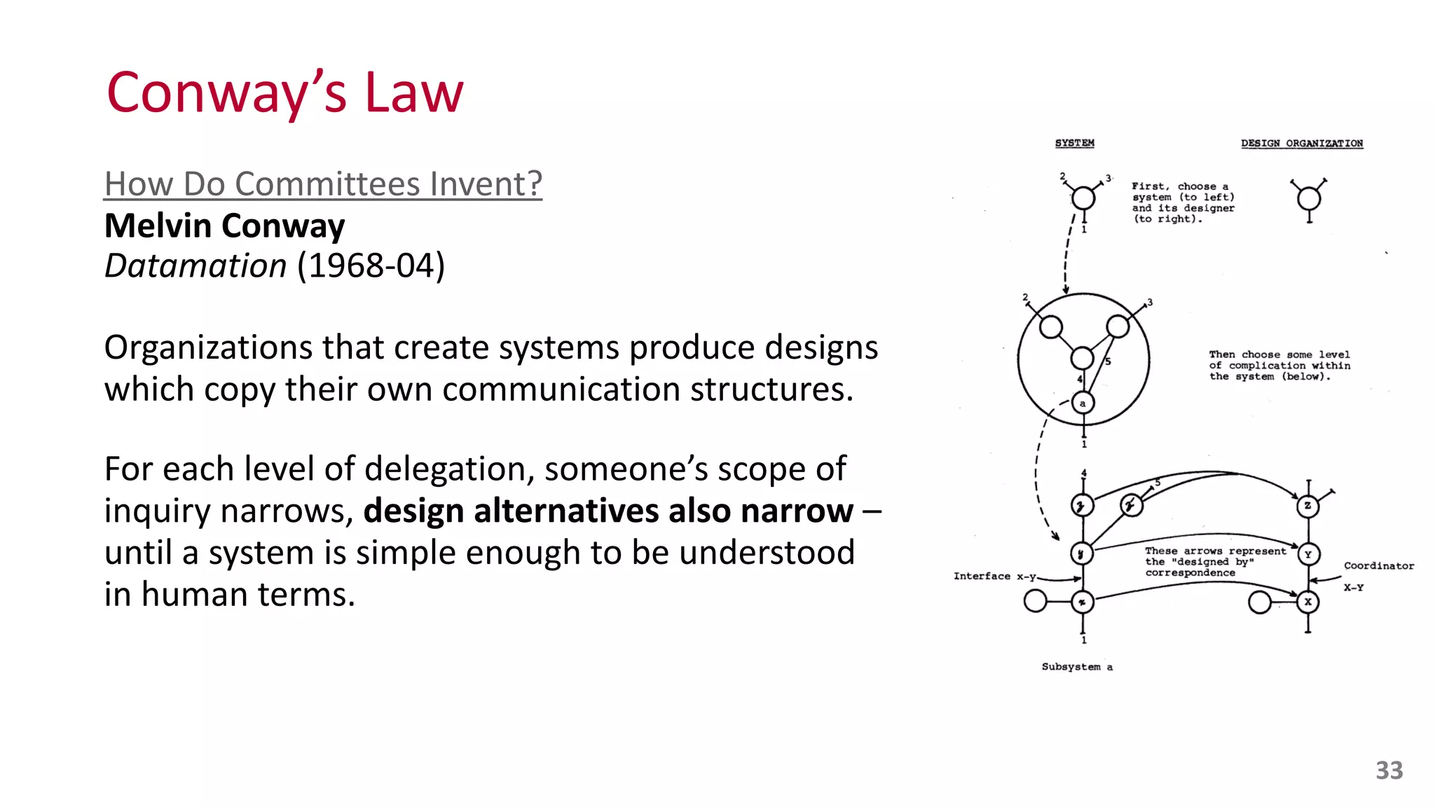 Conway’s	
  Law
How	
  Do	
  Committees	
  Invent? 
Melvin	
  Conway 
Datamation	
  (1968-­‐04)	
  
Organizations	
  that	
  create	
  systems	
  produce	
  designs	
   
which	
  copy	
  their	
  own	
  communication	
  structures.	
  
For	
  each	
  level	
  of	
  delegation,	
  someone’s	
  scope	
  of	
   
inquiry	
  narrows,	
  design	
  alternatives	
  also	
  narrow	
  –	
   
until	
  a	
  system	
  is	
  simple	
  enough	
  to	
  be	
  understood	
   
in	
  human	
  terms.
33
 