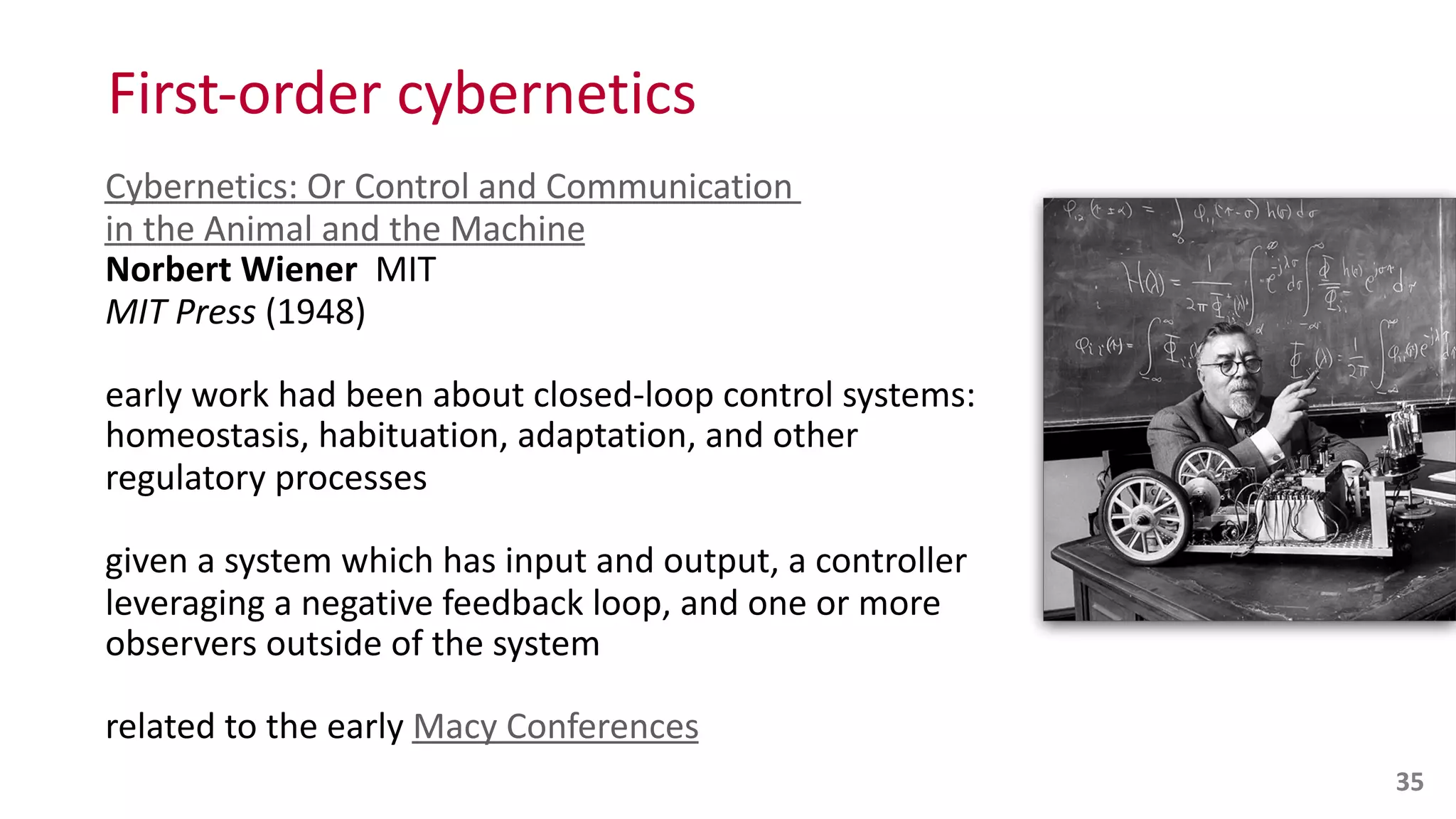 First-­‐order	
  cybernetics
Cybernetics:	
  Or	
  Control	
  and	
  Communication	
   
in	
  the	
  Animal	
  and	
  the	
  Machine 
Norbert	
  Wiener	
  	
  MIT 
MIT	
  Press	
  (1948)	
  
early	
  work	
  had	
  been	
  about	
  closed-­‐loop	
  control	
  systems:	
  
homeostasis,	
  habituation,	
  adaptation,	
  and	
  other	
  
regulatory	
  processes	
  
given	
  a	
  system	
  which	
  has	
  input	
  and	
  output,	
  a	
  controller	
  
leveraging	
  a	
  negative	
  feedback	
  loop,	
  and	
  one	
  or	
  more	
  
observers	
  outside	
  of	
  the	
  system	
  
related	
  to	
  the	
  early	
  Macy	
  Conferences
35
 