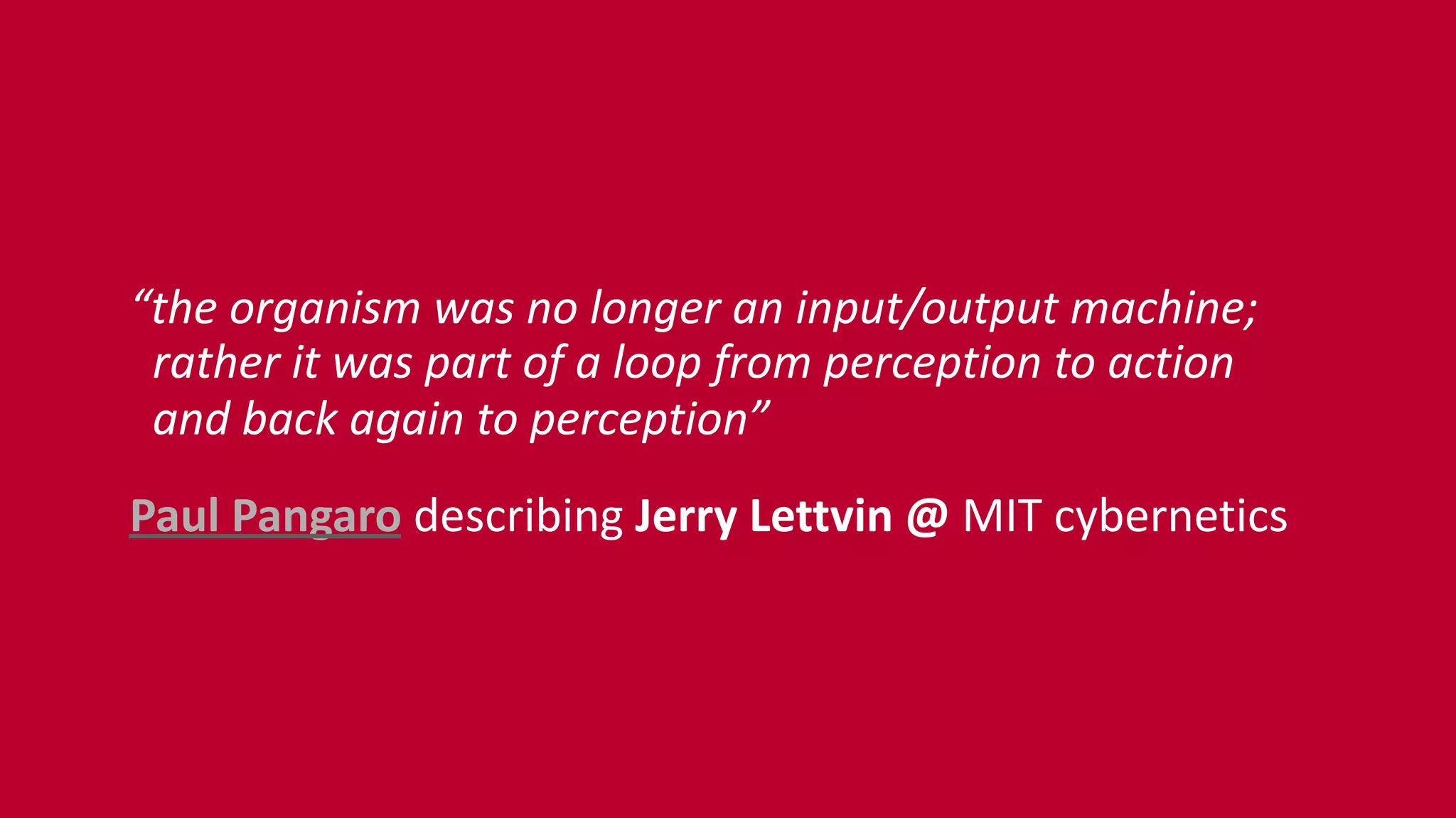 “the	
  organism	
  was	
  no	
  longer	
  an	
  input/output	
  machine; 
	
  	
  rather	
  it	
  was	
  part	
  of	
  a	
  loop	
  from	
  perception	
  to	
  action 
	
  	
  and	
  back	
  again	
  to	
  perception”	
  
Paul	
  Pangaro	
  describing	
  Jerry	
  Lettvin	
  @	
  MIT	
  cybernetics
 