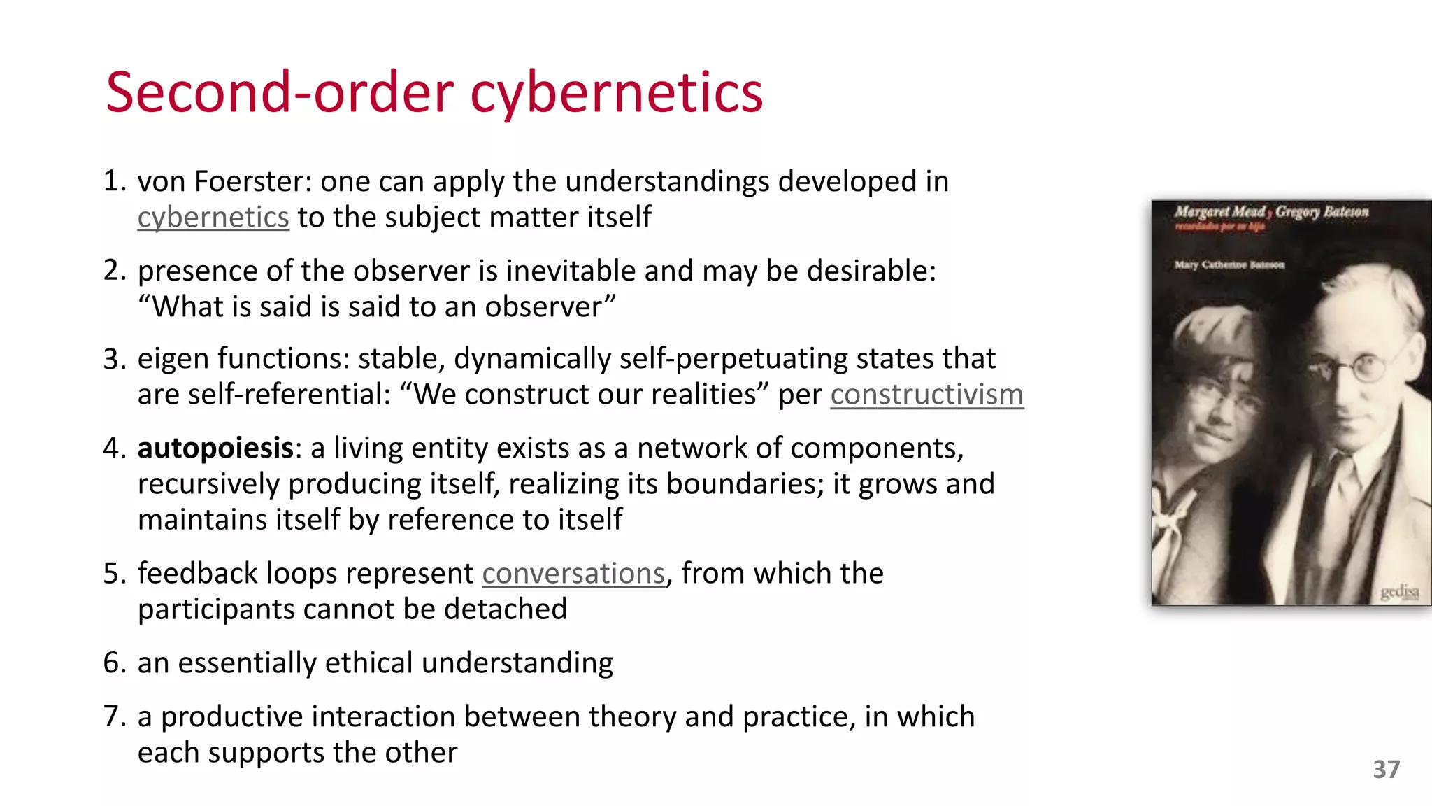 Second-­‐order	
  cybernetics
1. von	
  Foerster:	
  one	
  can	
  apply	
  the	
  understandings	
  developed	
  in	
  
cybernetics	
  to	
  the	
  subject	
  matter	
  itself	
  
2. presence	
  of	
  the	
  observer	
  is	
  inevitable	
  and	
  may	
  be	
  desirable:	
   
“What	
  is	
  said	
  is	
  said	
  to	
  an	
  observer”	
  
3. eigen	
  functions:	
  stable,	
  dynamically	
  self-­‐perpetuating	
  states	
  that	
  
are	
  self-­‐referential:	
  “We	
  construct	
  our	
  realities”	
  per	
  constructivism	
  
4. autopoiesis:	
  a	
  living	
  entity	
  exists	
  as	
  a	
  network	
  of	
  components,	
  
recursively	
  producing	
  itself,	
  realizing	
  its	
  boundaries;	
  it	
  grows	
  and	
  
maintains	
  itself	
  by	
  reference	
  to	
  itself	
  
5. feedback	
  loops	
  represent	
  conversations,	
  from	
  which	
  the	
  
participants	
  cannot	
  be	
  detached	
  
6. an	
  essentially	
  ethical	
  understanding	
  
7. a	
  productive	
  interaction	
  between	
  theory	
  and	
  practice,	
  in	
  which	
  
each	
  supports	
  the	
  other 37
 