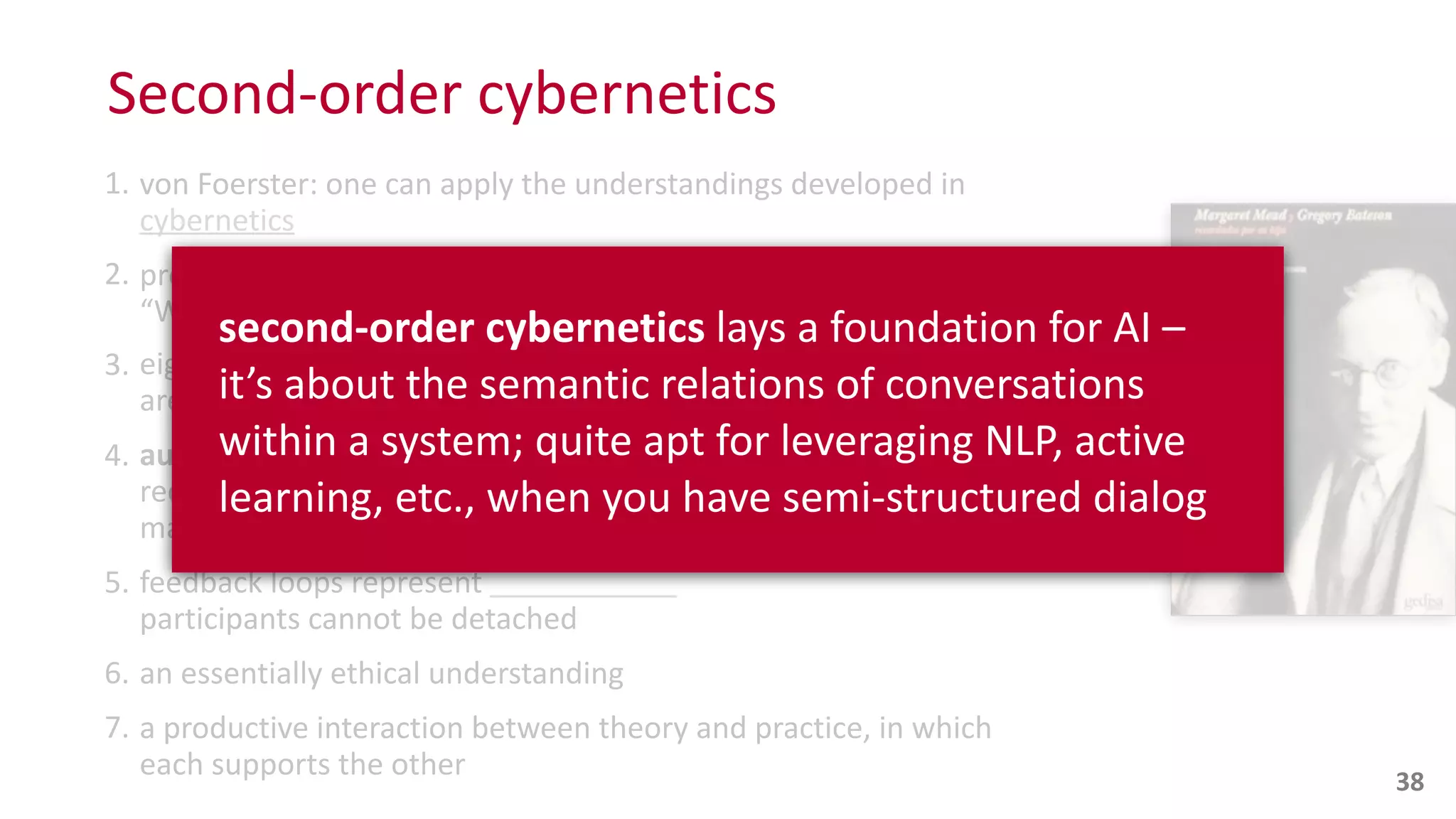 Second-­‐order	
  cybernetics
1. von	
  Foerster:	
  one	
  can	
  apply	
  the	
  understandings	
  developed	
  in	
  
cybernetics
2. presence	
  of	
  the	
  observer	
  is	
  inevitable	
  and	
  may	
  be	
  desirable:	
  
“What	
  is	
  said	
  is	
  said	
  to	
  an	
  observer”
3. eigen	
  functions:	
  stable,	
  dynamically	
  self-­‐perpetuating	
  states	
  that	
  
are	
  self-­‐referential:	
  “We	
  construct	
  our	
  realities”	
  per	
  
4. autopoiesis
recursively	
  producing	
  itself,	
  realizing	
  its	
  boundaries;	
  it	
  grows	
  and	
  
maintains	
  itself	
  by	
  reference	
  to	
  itself	
  
5. feedback	
  loops	
  represent	
  
participants	
  cannot	
  be	
  detached
6. an	
  essentially	
  ethical	
  understanding	
  
7. a	
  productive	
  interaction	
  between	
  theory	
  and	
  practice,	
  in	
  which	
  
each	
  supports	
  the	
  other 38
second-­‐order	
  cybernetics	
  lays	
  a	
  foundation	
  for	
  AI	
  –	
  
it’s	
  about	
  the	
  semantic	
  relations	
  of	
  conversations	
  
within	
  a	
  system;	
  quite	
  apt	
  for	
  leveraging	
  NLP,	
  active	
  
learning,	
  etc.,	
  when	
  you	
  have	
  semi-­‐structured	
  dialog
 