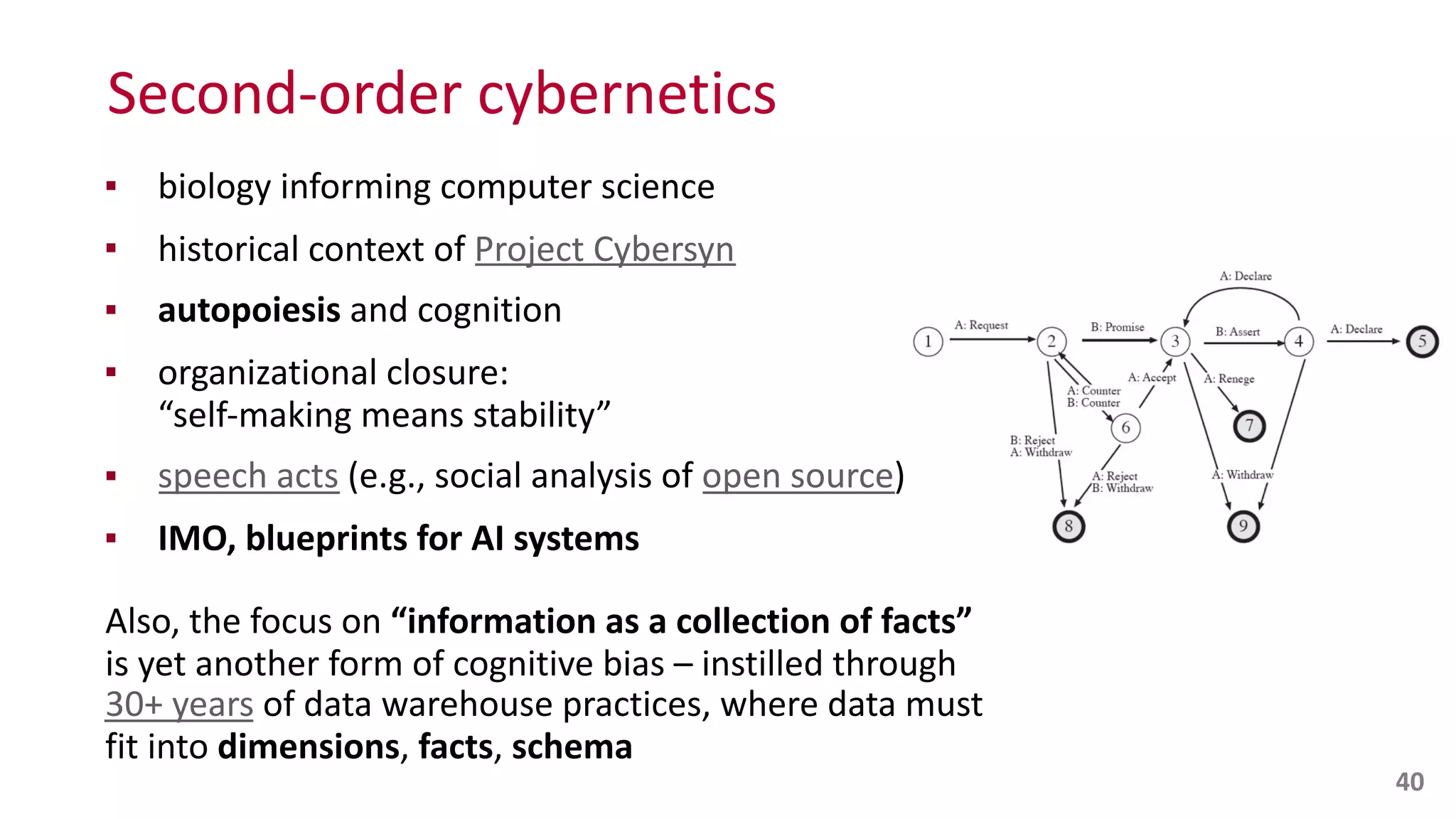 Second-­‐order	
  cybernetics
▪ biology	
  informing	
  computer	
  science	
  
▪ historical	
  context	
  of	
  Project	
  Cybersyn	
  
▪ autopoiesis	
  and	
  cognition	
  
▪ organizational	
  closure:	
   
“self-­‐making	
  means	
  stability”	
  
▪ speech	
  acts	
  (e.g.,	
  social	
  analysis	
  of	
  open	
  source)	
  
▪ IMO,	
  blueprints	
  for	
  AI	
  systems	
  
Also,	
  the	
  focus	
  on	
  “information	
  as	
  a	
  collection	
  of	
  facts”	
   
is	
  yet	
  another	
  form	
  of	
  cognitive	
  bias	
  –	
  instilled	
  through	
   
30+	
  years	
  of	
  data	
  warehouse	
  practices,	
  where	
  data	
  must	
   
fit	
  into	
  dimensions,	
  facts,	
  schema
40
 