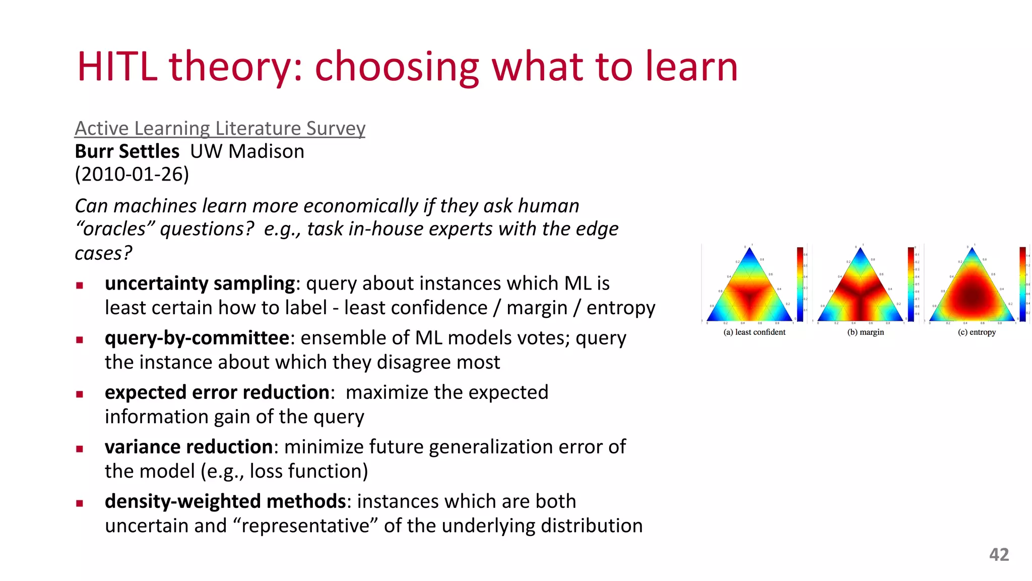 HITL	
  theory:	
  choosing	
  what	
  to	
  learn
Active	
  Learning	
  Literature	
  Survey 
Burr	
  Settles	
  	
  UW	
  Madison 
(2010-­‐01-­‐26)	
  
Can	
  machines	
  learn	
  more	
  economically	
  if	
  they	
  ask	
  human	
  
“oracles”	
  questions?	
  	
  e.g.,	
  task	
  in-­‐house	
  experts	
  with	
  the	
  edge	
  
cases?	
  
▪ uncertainty	
  sampling:	
  query	
  about	
  instances	
  which	
  ML	
  is	
  
least	
  certain	
  how	
  to	
  label	
  -­‐	
  least	
  confidence	
  /	
  margin	
  /	
  entropy	
  
▪ query-­‐by-­‐committee:	
  ensemble	
  of	
  ML	
  models	
  votes;	
  query	
  
the	
  instance	
  about	
  which	
  they	
  disagree	
  most	
  
▪ expected	
  error	
  reduction:	
  	
  maximize	
  the	
  expected	
  
information	
  gain	
  of	
  the	
  query	
  
▪ variance	
  reduction:	
  minimize	
  future	
  generalization	
  error	
  of	
  
the	
  model	
  (e.g.,	
  loss	
  function)	
  
▪ density-­‐weighted	
  methods:	
  instances	
  which	
  are	
  both	
  
uncertain	
  and	
  “representative”	
  of	
  the	
  underlying	
  distribution
42
 