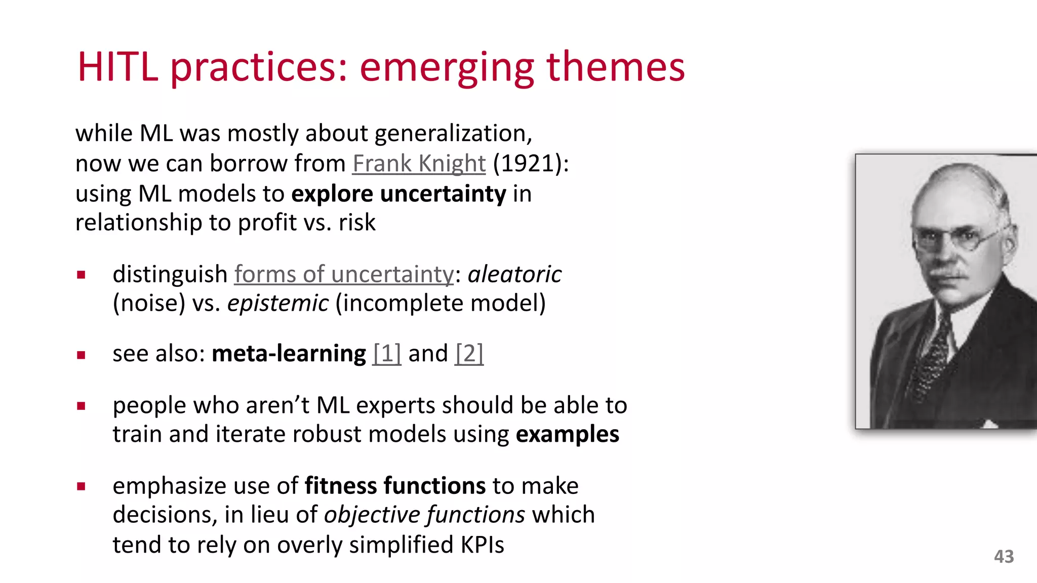 HITL	
  practices:	
  emerging	
  themes
while	
  ML	
  was	
  mostly	
  about	
  generalization,	
   
now	
  we	
  can	
  borrow	
  from	
  Frank	
  Knight	
  (1921):	
   
using	
  ML	
  models	
  to	
  explore	
  uncertainty	
  in	
  
relationship	
  to	
  profit	
  vs.	
  risk	
  
▪ distinguish	
  forms	
  of	
  uncertainty:	
  aleatoric	
  
(noise)	
  vs.	
  epistemic	
  (incomplete	
  model)	
  
▪ see	
  also:	
  meta-­‐learning	
  [1]	
  and	
  [2]	
  
▪ people	
  who	
  aren’t	
  ML	
  experts	
  should	
  be	
  able	
  to	
  
train	
  and	
  iterate	
  robust	
  models	
  using	
  examples	
  
▪ emphasize	
  use	
  of	
  fitness	
  functions	
  to	
  make	
  
decisions,	
  in	
  lieu	
  of	
  objective	
  functions	
  which 
tend	
  to	
  rely	
  on	
  overly	
  simplified	
  KPIs 43
 