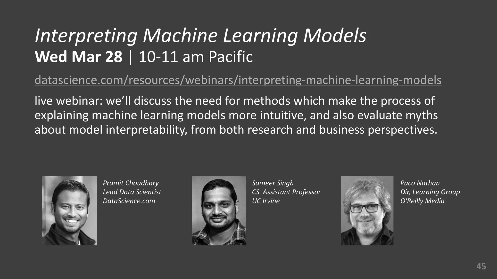 Interpreting	
  Machine	
  Learning	
  Models 
Wed	
  Mar	
  28	
  |	
  10-­‐11	
  am	
  Pacific	
  
datascience.com/resources/webinars/interpreting-­‐machine-­‐learning-­‐models	
  
live	
  webinar:	
  we’ll	
  discuss	
  the	
  need	
  for	
  methods	
  which	
  make	
  the	
  process	
  of	
  
explaining	
  machine	
  learning	
  models	
  more	
  intuitive,	
  and	
  also	
  evaluate	
  myths	
  
about	
  model	
  interpretability,	
  from	
  both	
  research	
  and	
  business	
  perspectives.
45
Pramit	
  Choudhary	
  
Lead	
  Data	
  Scientist	
  
DataScience.com	
  
Sameer	
  Singh	
  
CS	
  	
  Assistant	
  Professor	
  
UC	
  Irvine
Paco	
  Nathan	
  
Dir,	
  Learning	
  Group	
  
O'Reilly	
  Media
 