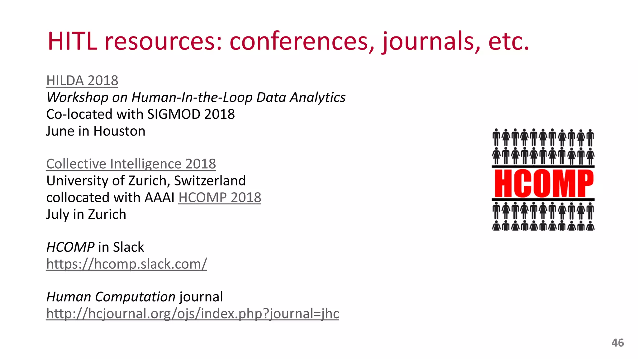 HITL	
  resources:	
  conferences,	
  journals,	
  etc.
HILDA	
  2018 
Workshop	
  on	
  Human-­‐In-­‐the-­‐Loop	
  Data	
  Analytics 
Co-­‐located	
  with	
  SIGMOD	
  2018 
June	
  in	
  Houston	
  
Collective	
  Intelligence	
  2018 
University	
  of	
  Zurich,	
  Switzerland 
collocated	
  with	
  AAAI	
  HCOMP	
  2018 
July	
  in	
  Zurich	
  
HCOMP	
  in	
  Slack 
https://hcomp.slack.com/	
  
Human	
  Computation	
  journal 
http://hcjournal.org/ojs/index.php?journal=jhc
46
 