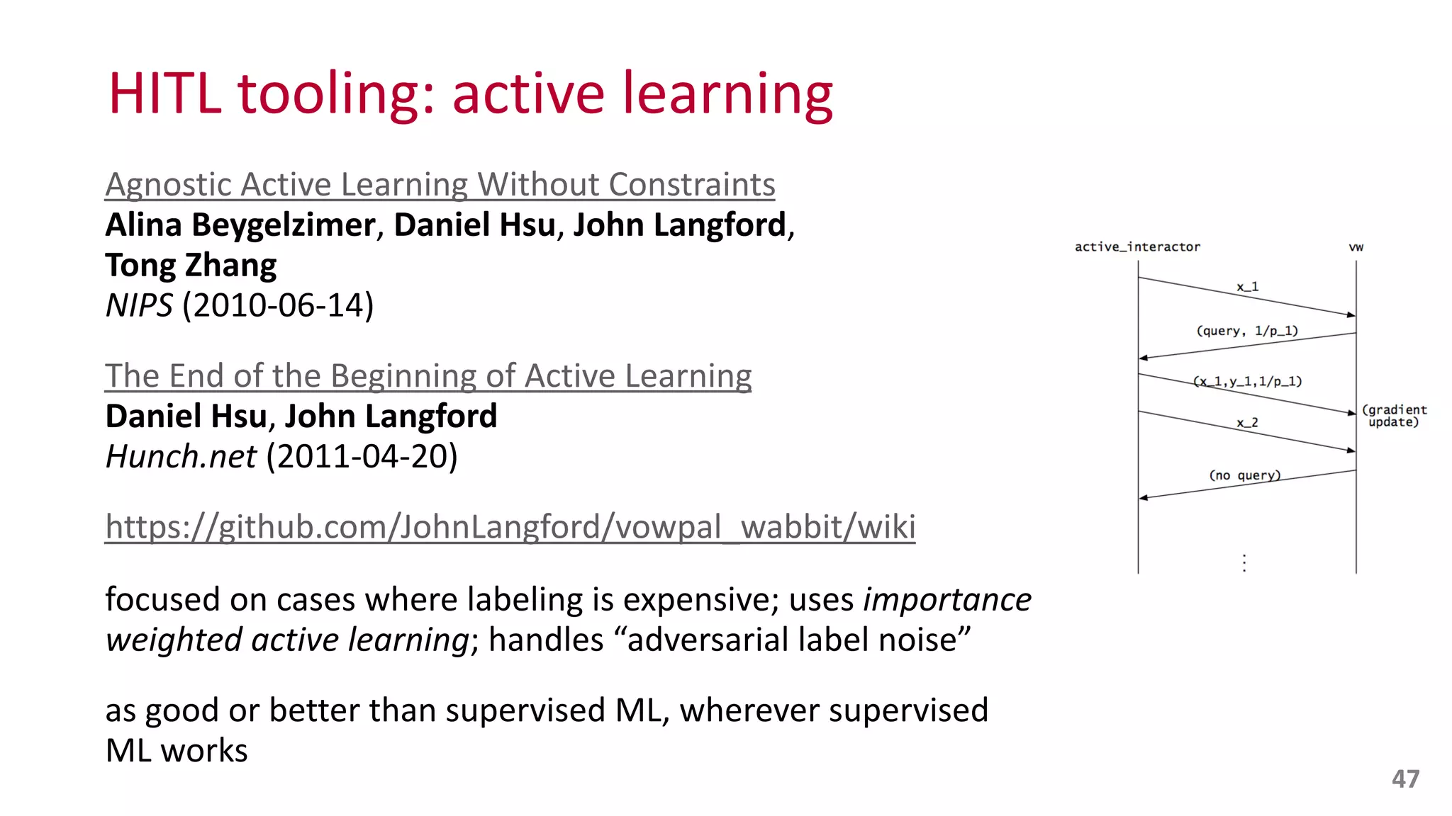 HITL	
  tooling:	
  active	
  learning
Agnostic	
  Active	
  Learning	
  Without	
  Constraints 
Alina	
  Beygelzimer,	
  Daniel	
  Hsu,	
  John	
  Langford,	
   
Tong	
  Zhang 
NIPS	
  (2010-­‐06-­‐14)	
  
The	
  End	
  of	
  the	
  Beginning	
  of	
  Active	
  Learning 
Daniel	
  Hsu,	
  John	
  Langford 
Hunch.net	
  (2011-­‐04-­‐20)	
  
https://github.com/JohnLangford/vowpal_wabbit/wiki	
  
focused	
  on	
  cases	
  where	
  labeling	
  is	
  expensive;	
  uses	
  importance	
  
weighted	
  active	
  learning;	
  handles	
  “adversarial	
  label	
  noise”	
  
as	
  good	
  or	
  better	
  than	
  supervised	
  ML,	
  wherever	
  supervised	
  
ML	
  works
47
 