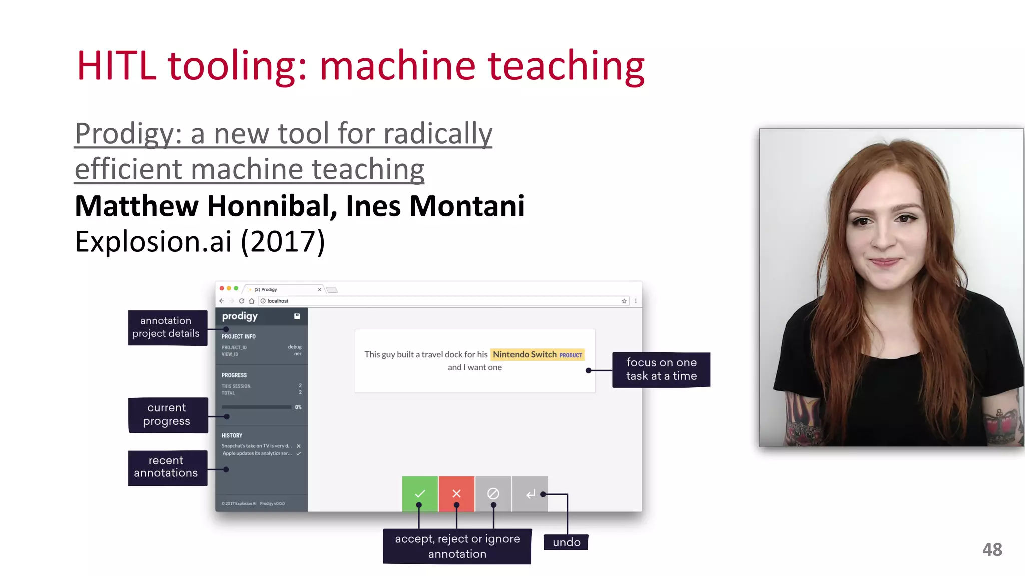 HITL	
  tooling:	
  machine	
  teaching
Prodigy:	
  a	
  new	
  tool	
  for	
  radically	
  
efficient	
  machine	
  teaching 
Matthew	
  Honnibal,	
  Ines	
  Montani	
  	
  
Explosion.ai	
  (2017)
48
 