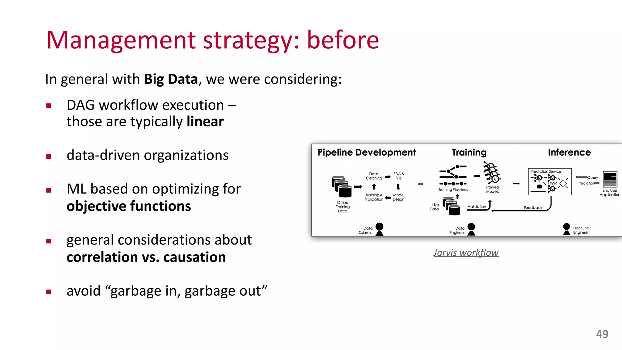 Management	
  strategy:	
  before
In	
  general	
  with	
  Big	
  Data,	
  we	
  were	
  considering:	
  
▪ DAG	
  workflow	
  execution	
  –	
   
those	
  are	
  typically	
  linear	
  
▪ data-­‐driven	
  organizations	
  
▪ ML	
  based	
  on	
  optimizing	
  for	
   
objective	
  functions	
  
▪ general	
  considerations	
  about	
   
correlation	
  vs.	
  causation	
  
▪ avoid	
  “garbage	
  in,	
  garbage	
  out”
49
Jarvis	
  workflow
 