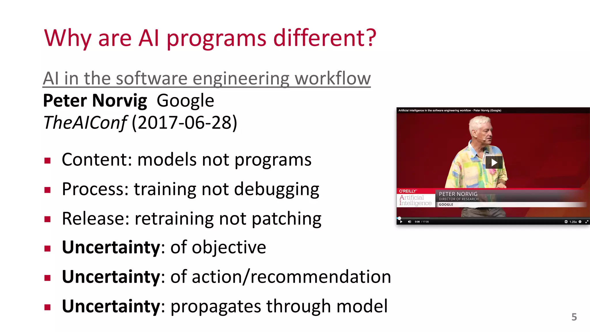 Why	
  are	
  AI	
  programs	
  different?
5
AI	
  in	
  the	
  software	
  engineering	
  workflow 
Peter	
  Norvig	
  	
  Google 
TheAIConf	
  (2017-­‐06-­‐28)	
  
▪ Content:	
  models	
  not	
  programs	
  
▪ Process:	
  training	
  not	
  debugging	
  
▪ Release:	
  retraining	
  not	
  patching	
  
▪ Uncertainty:	
  of	
  objective	
  
▪ Uncertainty:	
  of	
  action/recommendation	
  
▪ Uncertainty:	
  propagates	
  through	
  model
 