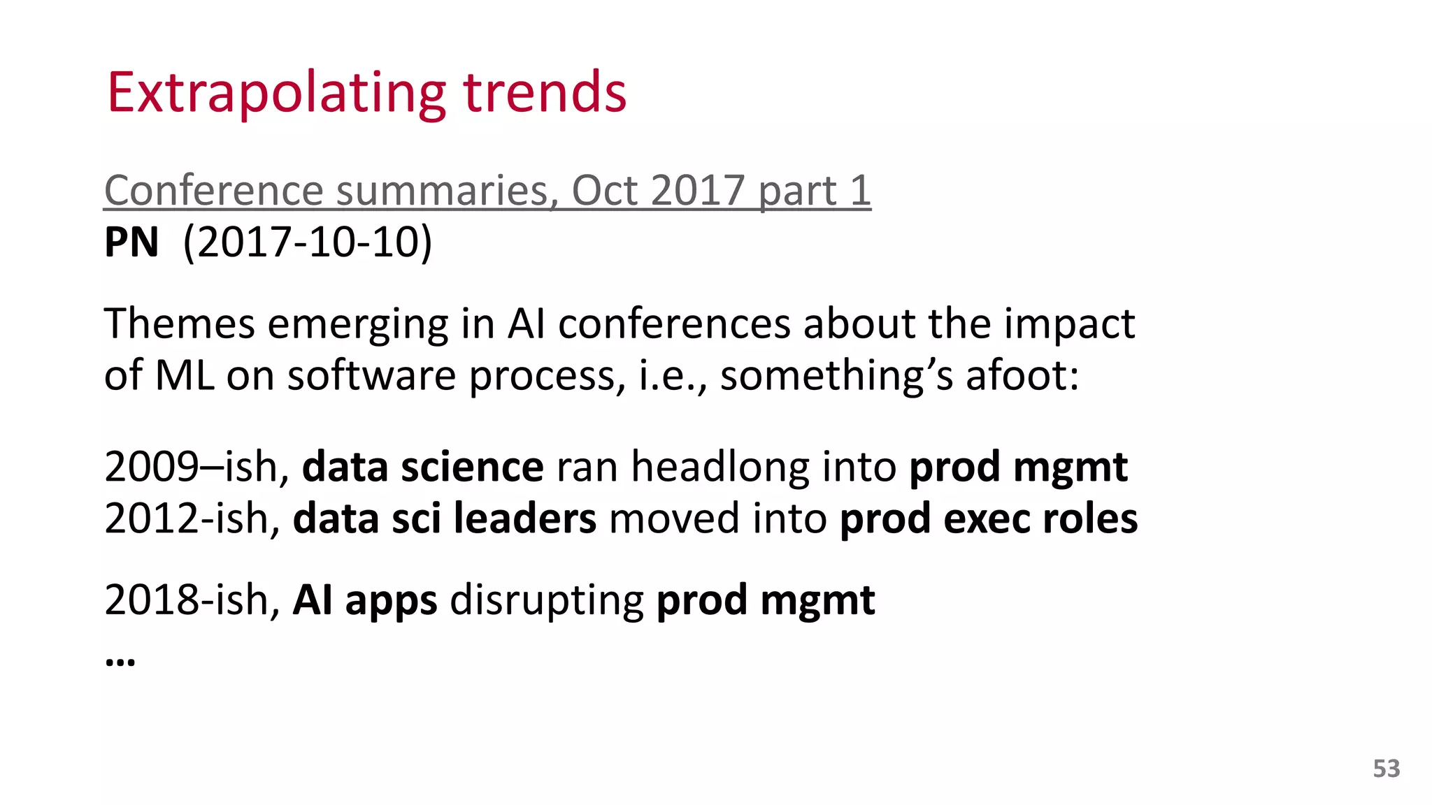 Conference	
  summaries,	
  Oct	
  2017	
  part	
  1 
PN	
  	
  (2017-­‐10-­‐10)	
  
Themes	
  emerging	
  in	
  AI	
  conferences	
  about	
  the	
  impact	
  
of	
  ML	
  on	
  software	
  process,	
  i.e.,	
  something’s	
  afoot:	
  
2009–ish,	
  data	
  science	
  ran	
  headlong	
  into	
  prod	
  mgmt 
2012-­‐ish,	
  data	
  sci	
  leaders	
  moved	
  into	
  prod	
  exec	
  roles	
  
2018-­‐ish,	
  AI	
  apps	
  disrupting	
  prod	
  mgmt 
…
53
Extrapolating	
  trends
 