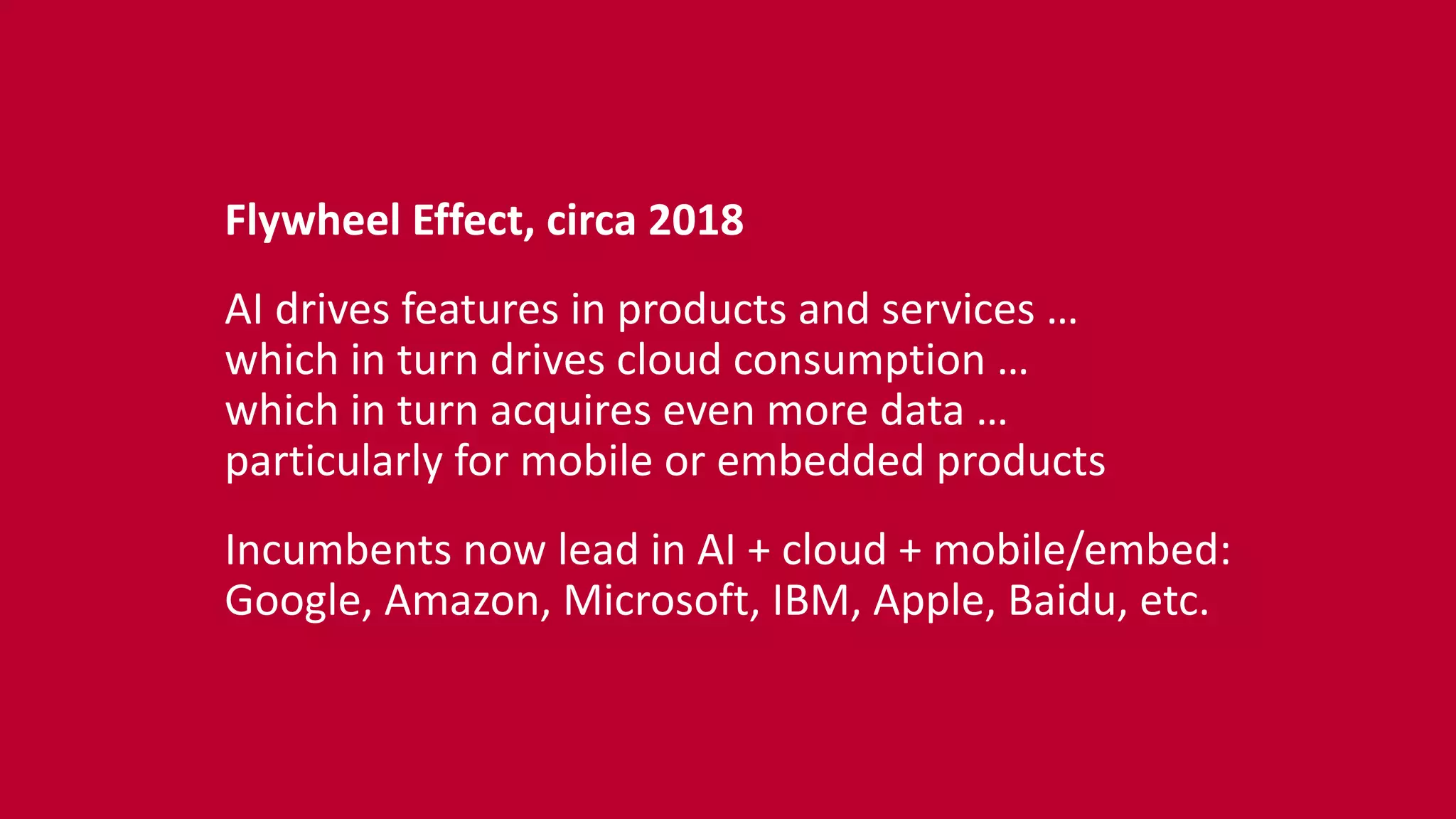 Flywheel	
  Effect,	
  circa	
  2018	
  
AI	
  drives	
  features	
  in	
  products	
  and	
  services	
  …	
   
which	
  in	
  turn	
  drives	
  cloud	
  consumption	
  …	
   
which	
  in	
  turn	
  acquires	
  even	
  more	
  data	
  …	
   
particularly	
  for	
  mobile	
  or	
  embedded	
  products	
  
Incumbents	
  now	
  lead	
  in	
  AI	
  +	
  cloud	
  +	
  mobile/embed:	
   
Google,	
  Amazon,	
  Microsoft,	
  IBM,	
  Apple,	
  Baidu,	
  etc.
 