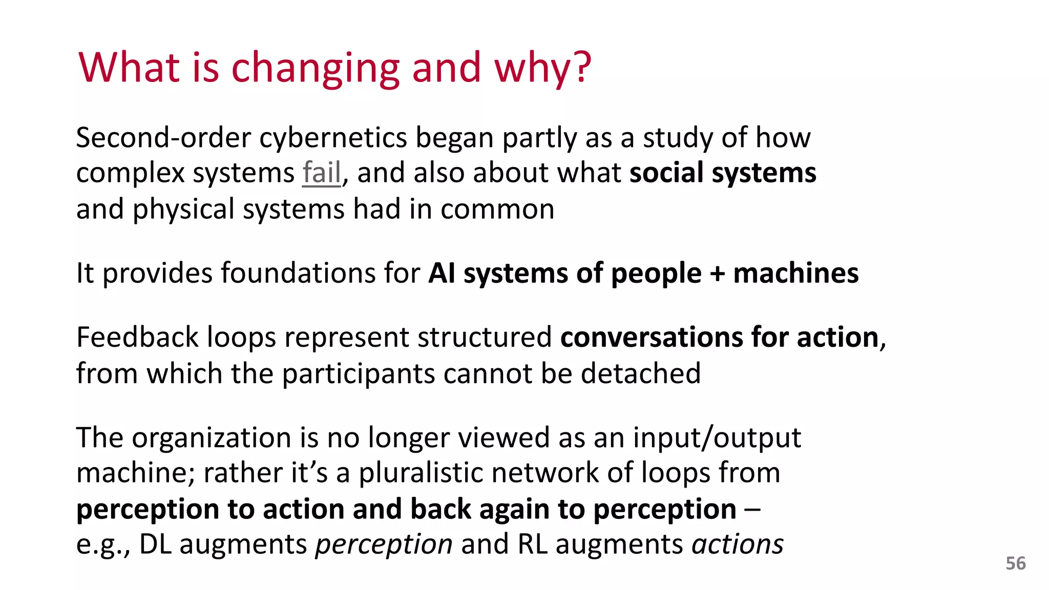 What	
  is	
  changing	
  and	
  why?
Second-­‐order	
  cybernetics	
  began	
  partly	
  as	
  a	
  study	
  of	
  how	
  
complex	
  systems	
  fail,	
  and	
  also	
  about	
  what	
  social	
  systems	
   
and	
  physical	
  systems	
  had	
  in	
  common	
  
It	
  provides	
  foundations	
  for	
  AI	
  systems	
  of	
  people	
  +	
  machines	
  
Feedback	
  loops	
  represent	
  structured	
  conversations	
  for	
  action,	
  
from	
  which	
  the	
  participants	
  cannot	
  be	
  detached	
  
The	
  organization	
  is	
  no	
  longer	
  viewed	
  as	
  an	
  input/output	
  
machine;	
  rather	
  it’s	
  a	
  pluralistic	
  network	
  of	
  loops	
  from	
  
perception	
  to	
  action	
  and	
  back	
  again	
  to	
  perception	
  –	
   
e.g.,	
  DL	
  augments	
  perception	
  and	
  RL	
  augments	
  actions 56
 