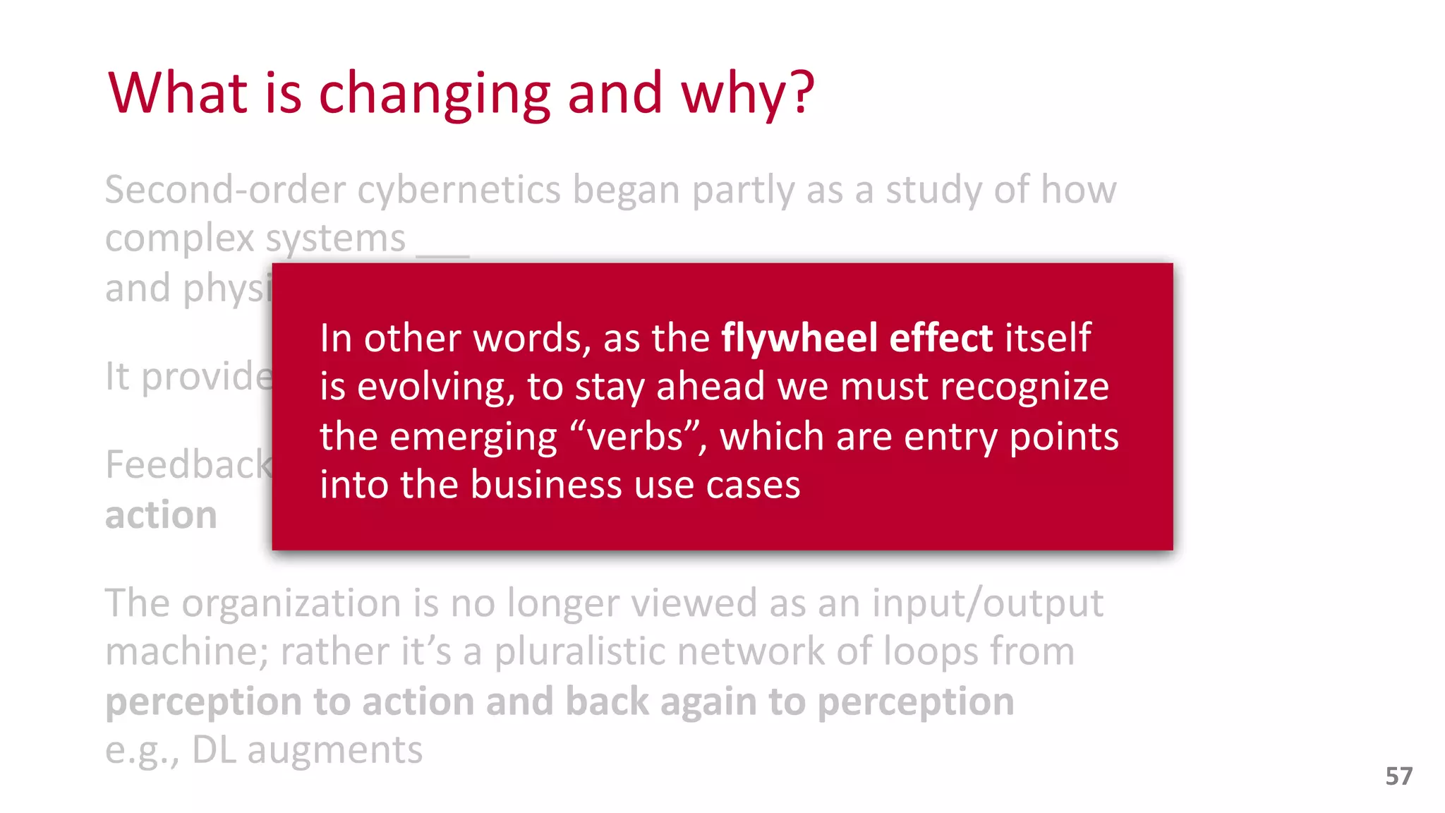 Second-­‐order	
  cybernetics	
  began	
  partly	
  as	
  a	
  study	
  of	
  how	
  
complex	
  systems	
  
and	
  physical	
  systems	
  had	
  in	
  common	
  
It	
  provides	
  foundations	
  for	
  
Feedback	
  loops	
  represent	
  structured	
  
action
The	
  organization	
  is	
  no	
  longer	
  viewed	
  as	
  an	
  input/output	
  
machine;	
  rather	
  it’s	
  a	
  pluralistic	
  network	
  of	
  loops	
  from	
  
perception	
  to	
  action	
  and	
  back	
  again	
  to	
  perception	
  
e.g.,	
  DL	
  augments	
  
What	
  is	
  changing	
  and	
  why?
57
In	
  other	
  words,	
  as	
  the	
  flywheel	
  effect	
  itself	
   
is	
  evolving,	
  to	
  stay	
  ahead	
  we	
  must	
  recognize	
  
the	
  emerging	
  “verbs”,	
  which	
  are	
  entry	
  points	
  
into	
  the	
  business	
  use	
  cases
 