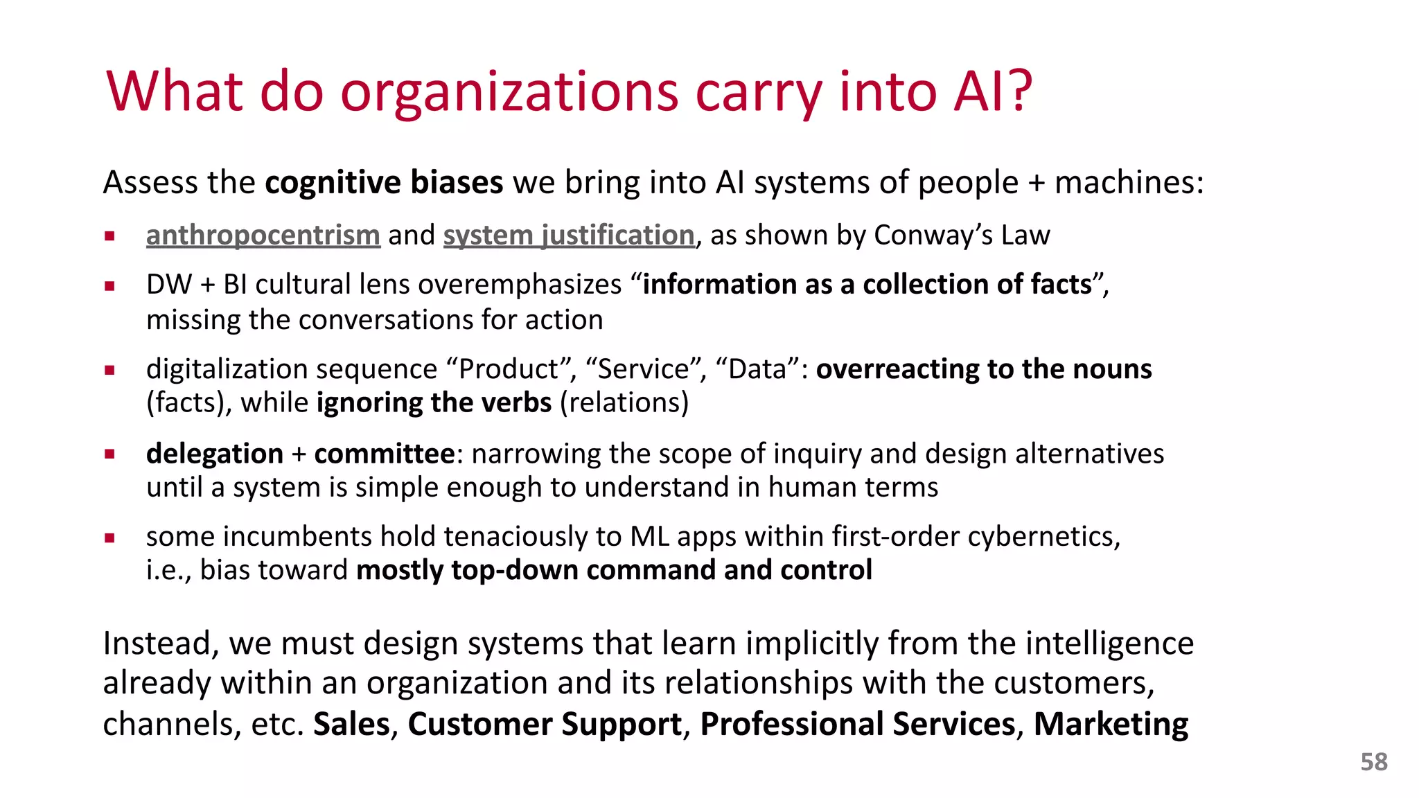 What	
  do	
  organizations	
  carry	
  into	
  AI?
Assess	
  the	
  cognitive	
  biases	
  we	
  bring	
  into	
  AI	
  systems	
  of	
  people	
  +	
  machines:	
  
▪ anthropocentrism	
  and	
  system	
  justification,	
  as	
  shown	
  by	
  Conway’s	
  Law	
  
▪ DW	
  +	
  BI	
  cultural	
  lens	
  overemphasizes	
  “information	
  as	
  a	
  collection	
  of	
  facts”,	
   
missing	
  the	
  conversations	
  for	
  action	
  
▪ digitalization	
  sequence	
  “Product”,	
  “Service”,	
  “Data”:	
  overreacting	
  to	
  the	
  nouns	
  
(facts),	
  while	
  ignoring	
  the	
  verbs	
  (relations)	
  
▪ delegation	
  +	
  committee:	
  narrowing	
  the	
  scope	
  of	
  inquiry	
  and	
  design	
  alternatives	
   
until	
  a	
  system	
  is	
  simple	
  enough	
  to	
  understand	
  in	
  human	
  terms	
  
▪ some	
  incumbents	
  hold	
  tenaciously	
  to	
  ML	
  apps	
  within	
  first-­‐order	
  cybernetics,	
   
i.e.,	
  bias	
  toward	
  mostly	
  top-­‐down	
  command	
  and	
  control	
  
Instead,	
  we	
  must	
  design	
  systems	
  that	
  learn	
  implicitly	
  from	
  the	
  intelligence	
  
already	
  within	
  an	
  organization	
  and	
  its	
  relationships	
  with	
  the	
  customers,	
  
channels,	
  etc.	
  Sales,	
  Customer	
  Support,	
  Professional	
  Services,	
  Marketing
58
 