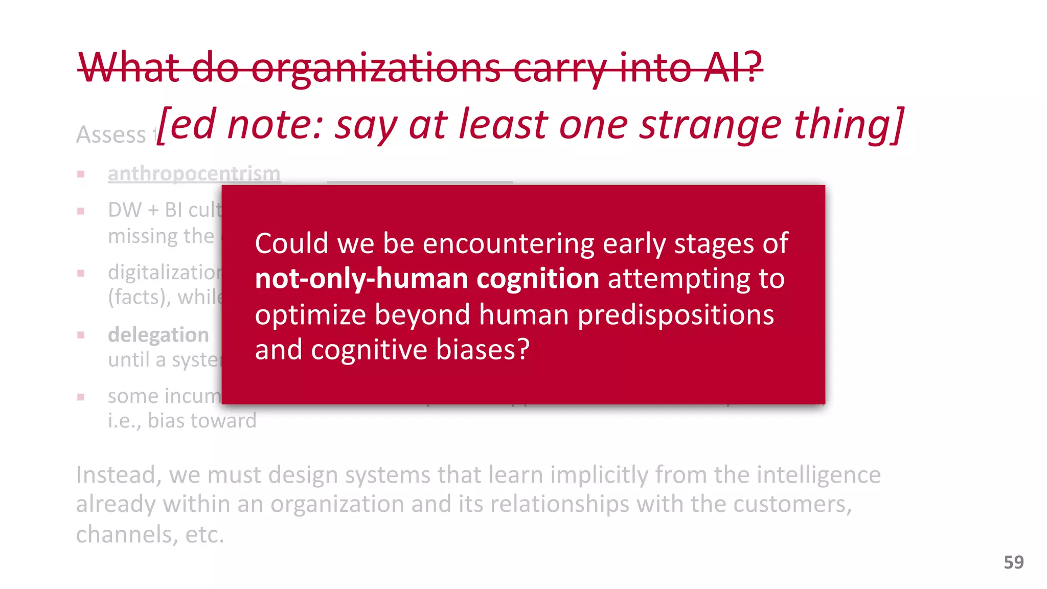 What	
  do	
  organizations	
  carry	
  into	
  AI?
Assess	
  the	
  
▪ anthropocentrism
▪ DW	
  +	
  BI	
  cultural	
  lens	
  overemphasizes	
  “
missing	
  the	
  conversations	
  for	
  action
▪ digitalization	
  sequence	
  “Product”,	
  “Service”,	
  “Data”:	
  
(facts),	
  while	
  
▪ delegation
until	
  a	
  system	
  is	
  simple	
  enough	
  to	
  understand	
  in	
  human	
  terms
▪ some	
  incumbents	
  hold	
  tenaciously	
  to	
  ML	
  apps	
  within	
  first-­‐order	
  cybernetics,	
  
i.e.,	
  bias	
  toward	
  
Instead,	
  we	
  must	
  design	
  systems	
  that	
  learn	
  implicitly	
  from	
  the	
  intelligence	
  
already	
  within	
  an	
  organization	
  and	
  its	
  relationships	
  with	
  the	
  customers,	
  
channels,	
  etc.	
  
59
Could	
  we	
  be	
  encountering	
  early	
  stages	
  of	
  
not-­‐only-­‐human	
  cognition	
  attempting	
  to	
  
optimize	
  beyond	
  human	
  predispositions	
  
and	
  cognitive	
  biases?
[ed	
  note:	
  say	
  at	
  least	
  one	
  strange	
  thing]
 