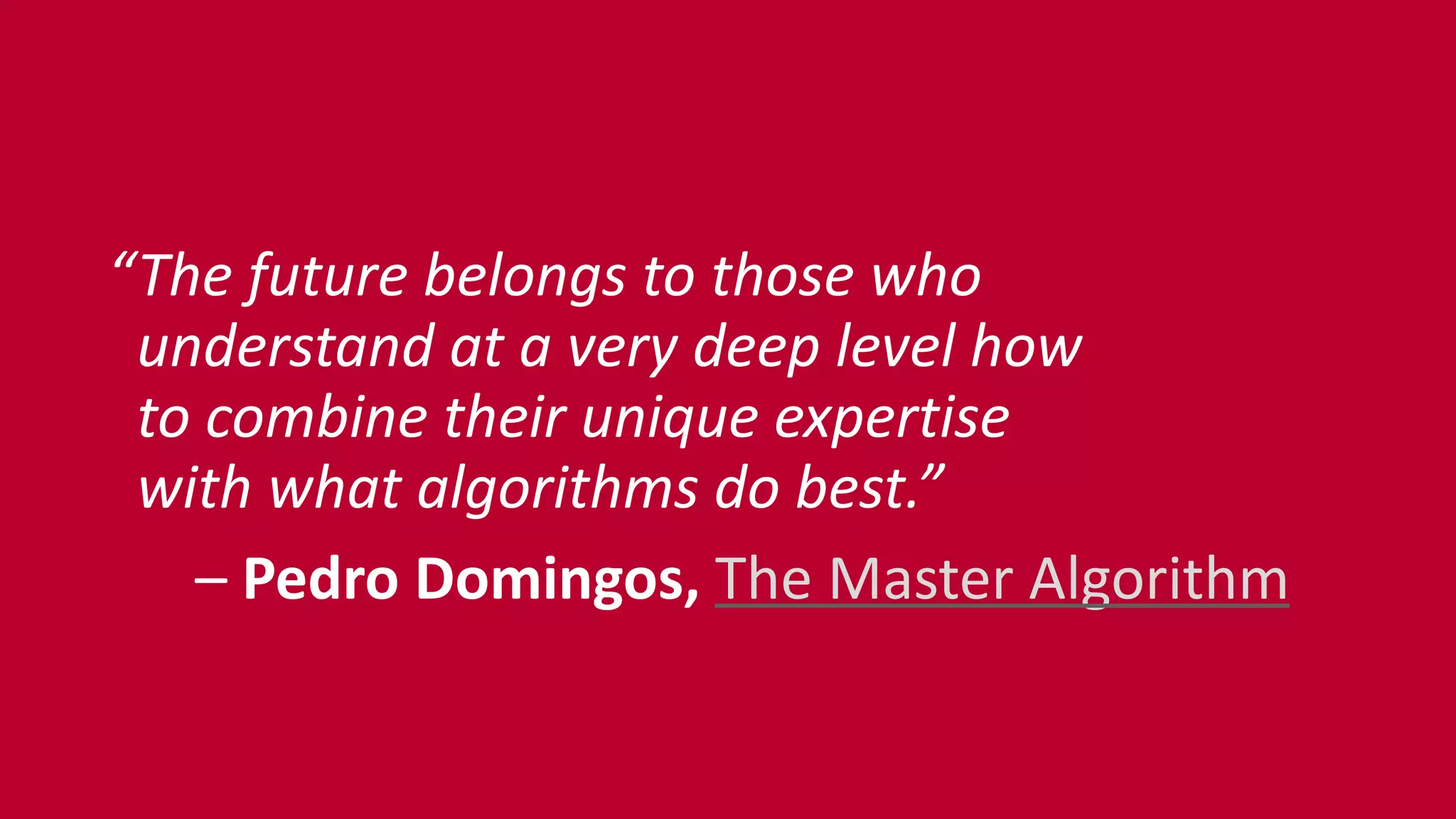“The	
  future	
  belongs	
  to	
  those	
  who 
	
  	
  understand	
  at	
  a	
  very	
  deep	
  level	
  how 
	
  	
  to	
  combine	
  their	
  unique	
  expertise 
	
  	
  with	
  what	
  algorithms	
  do	
  best.”	
  
	
  	
  	
  	
  	
  	
  –	
  Pedro	
  Domingos,	
  The	
  Master	
  Algorithm
 
