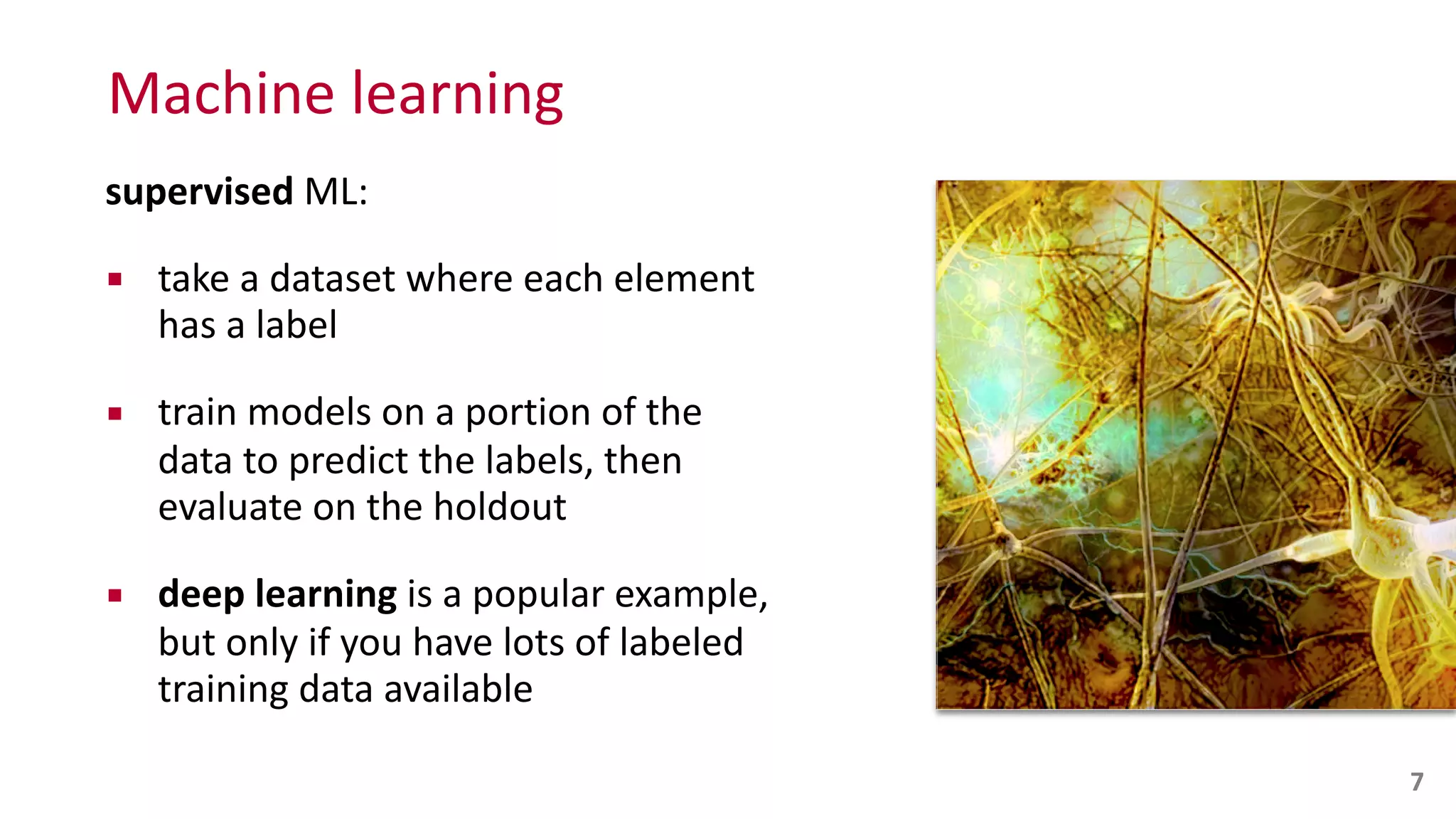 Machine	
  learning
supervised	
  ML:	
  
▪ take	
  a	
  dataset	
  where	
  each	
  element	
  
has	
  a	
  label	
  
▪ train	
  models	
  on	
  a	
  portion	
  of	
  the	
  
data	
  to	
  predict	
  the	
  labels,	
  then	
   
evaluate	
  on	
  the	
  holdout	
  
▪ deep	
  learning	
  is	
  a	
  popular	
  example,	
   
but	
  only	
  if	
  you	
  have	
  lots	
  of	
  labeled	
  
training	
  data	
  available
7
 