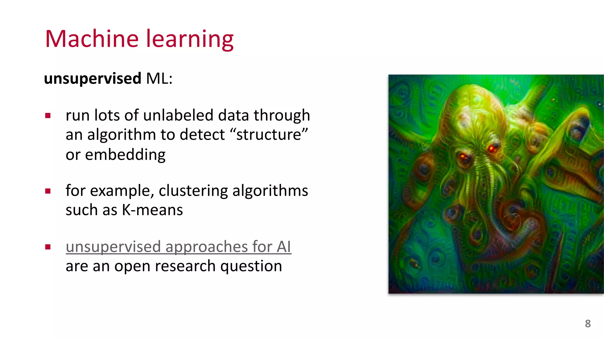 Machine	
  learning
unsupervised	
  ML:	
  
▪ run	
  lots	
  of	
  unlabeled	
  data	
  through	
  
an	
  algorithm	
  to	
  detect	
  “structure”	
  
or	
  embedding	
  
▪ for	
  example,	
  clustering	
  algorithms	
  
such	
  as	
  K-­‐means	
  
▪ unsupervised	
  approaches	
  for	
  AI	
   
are	
  an	
  open	
  research	
  question
8
 