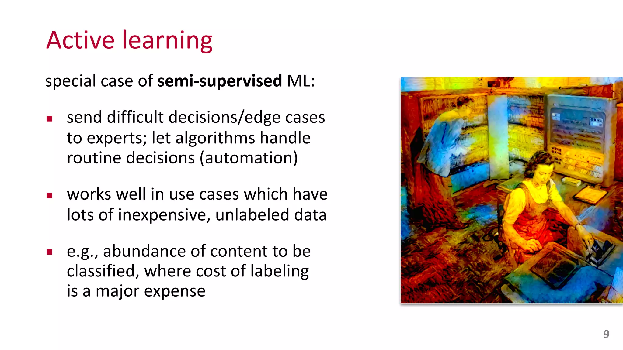 Active	
  learning
special	
  case	
  of	
  semi-­‐supervised	
  ML:	
  
▪ send	
  difficult	
  decisions/edge	
  cases	
   
to	
  experts;	
  let	
  algorithms	
  handle	
  
routine	
  decisions	
  (automation)	
  
▪ works	
  well	
  in	
  use	
  cases	
  which	
  have	
  
lots	
  of	
  inexpensive,	
  unlabeled	
  data	
  
▪ e.g.,	
  abundance	
  of	
  content	
  to	
  be	
  
classified,	
  where	
  cost	
  of	
  labeling	
   
is	
  a	
  major	
  expense
9
 