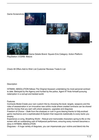 Game Screenshots




                      Game Details Brand: Square Enix Category: Action Platform:
PlayStation 3 ESRB: Mature




Check All Offers Add to Wish List Customer Reviews Trade-In List




Description

HITMAN: ABSOLUTION follows The Original Assassin undertaking his most personal contract
to date. Betrayed by the Agency and hunted by the police, Agent 47 finds himself pursuing
redemption in a corrupt and twisted world.


Features
Contracts Mode-Create your own custom hits by choosing the level, targets, weapons and the
rules of assassination in an innovative new online mode where created contracts can be shared
and the money that you earn will unlock weapons, upgrades and disguises
Freedom of Choice – Stalk from the shadows or rush in guns blazing thanks to fully-evolved
game mechanics and a sophisticated AI-System that responds realistically to every tactic you
employ
Experience a Living, Breathing World – Robust and memorable characters spring to life on the
screen with an outstanding cast of Hollywood performers, ensuring every moment becomes a
story in HITMAN: ABSOLUTION
Disguises – A huge variety of disguises, you can impersonate your victims and blend into the




                                                                                        1/2
 