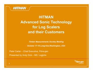 1
HITMAN
Advanced Sonic Technology
for Log Scalers
and their Customers
Timber Measurements Society Meeting
October 17-18 Longview,Washington, USA
Peter Carter – Chief Executive, Fibre-gen
Presented by Andy Dick – MD, Logjiztix
 