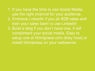 ●●●●●●●●●●●●●●●●●●●●●●●●●●●●●●●●●●●●●●●●●●●●●●●●●●●●●●●●●●●●●●●●●●●●●●●●●●●●●●●●●●●●●●●●●●●●●●●●●●●●●●●●●●●●●●●●●●
1. If you have the time to use Social Media,
use the right channel for your audience.
2. Embrace LinkedIn if you do B2B sales and
train your sales team to use LinkedIn
3. Build a blog if you don’t have one. It will
compliment your social media. Easy to
setup one at Wordpress.com (they host) or
install Wordpress on your webserver.
 