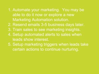 ●●●●●●●●●●●●●●●●●●●●●●●●●●●●●●●●●●●●●●●●●●●●●●●●●●●●●●●●●●●●●●●●●●●●●●●●●●●●●●●●●●●●●●●●●●●●●●●●●●●●●●●●●●●●●●●●●●
1. Automate your marketing. You may be
able to do it now or explore a new
Marketing Automation solution.
2. Resend emails 3-5 business days later.
3. Train sales to see marketing insights.
4. Setup automated alerts to sales when
leads show interest.
5. Setup marketing triggers when leads take
certain actions to continue nurturing.
 