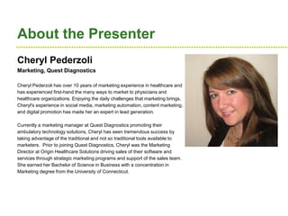 ●●●●●●●●●●●●●●●●●●●●●●●●●●●●●●●●●●●●●●●●●●●●●●●●●●●●●●●●●●●●●●●●●●●●●●●●●●●●●●●●●●●●●●●●●●●●●●●●●●●●●●●●●●●●●●●●●●
About the Presenter
Cheryl Pederzoli
Marketing, Quest Diagnostics
Cheryl Pederzoli has over 10 years of marketing experience in healthcare and
has experienced first-hand the many ways to market to physicians and
healthcare organizations. Enjoying the daily challenges that marketing brings,
Cheryl's experience in social media, marketing automation, content marketing,
and digital promotion has made her an expert in lead generation.
Currently a marketing manager at Quest Diagnostics promoting their
ambulatory technology solutions, Cheryl has seen tremendous success by
taking advantage of the traditional and not so traditional tools available to
marketers. Prior to joining Quest Diagnostics, Cheryl was the Marketing
Director at Origin Healthcare Solutions driving sales of their software and
services through strategic marketing programs and support of the sales team.
She earned her Bachelor of Science in Business with a concentration in
Marketing degree from the University of Connecticut.
 