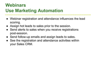 ●●●●●●●●●●●●●●●●●●●●●●●●●●●●●●●●●●●●●●●●●●●●●●●●●●●●●●●●●●●●●●●●●●●●●●●●●●●●●●●●●●●●●●●●●●●●●●●●●●●●●●●●●●●●●●●●●●
Webinars
Use Marketing Automation
● Webinar registration and attendance influences the lead
scoring.
● Assign hot leads to sales prior to the session.
● Send alerts to sales when you receive registrations
post-session.
● Send follow-up emails and assign leads to sales.
● See the registration and attendance activities within
your Sales CRM.
 