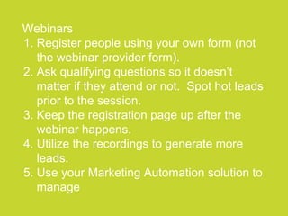 ●●●●●●●●●●●●●●●●●●●●●●●●●●●●●●●●●●●●●●●●●●●●●●●●●●●●●●●●●●●●●●●●●●●●●●●●●●●●●●●●●●●●●●●●●●●●●●●●●●●●●●●●●●●●●●●●●●
Webinars
1. Register people using your own form (not
the webinar provider form).
2. Ask qualifying questions so it doesn’t
matter if they attend or not. Spot hot leads
prior to the session.
3. Keep the registration page up after the
webinar happens.
4. Utilize the recordings to generate more
leads.
5. Use your Marketing Automation solution to
manage
 