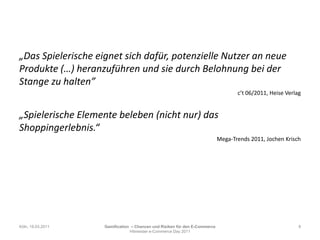 „Das Spielerische eignet sich dafür, potenzielle Nutzer an neue Produkte (…) heranzuführen und sie durch Belohnung bei der Stange zu halten”                   c’t 06/2011, HeiseVerlag„Spielerische Elemente beleben (nicht nur) das Shoppingerlebnis.“Mega-Trends 2011, Jochen KrischKöln, 19.03.20118Gamification– Chancen und Risiken für den E-CommerceHitmeister e-Commerce Day 2011