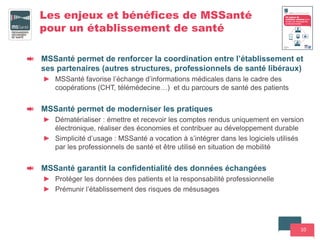 10
Les enjeux et bénéfices de MSSanté
pour un établissement de santé
MSSanté permet de renforcer la coordination entre l’établissement et
ses partenaires (autres structures, professionnels de santé libéraux)
► MSSanté favorise l’échange d’informations médicales dans le cadre des
coopérations (CHT, télémédecine…) et du parcours de santé des patients
MSSanté permet de moderniser les pratiques
► Dématérialiser : émettre et recevoir les comptes rendus uniquement en version
électronique, réaliser des économies et contribuer au développement durable
► Simplicité d’usage : MSSanté a vocation à s’intégrer dans les logiciels utilisés
par les professionnels de santé et être utilisé en situation de mobilité
MSSanté garantit la confidentialité des données échangées
► Protéger les données des patients et la responsabilité professionnelle
► Prémunir l’établissement des risques de mésusages
 