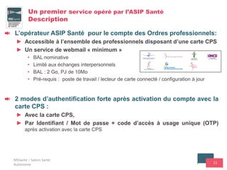 11
Un premier service opéré par l’ASIP Santé
Description
L’opérateur ASIP Santé pour le compte des Ordres professionnels:
► Accessible à l’ensemble des professionnels disposant d’une carte CPS
► Un service de webmail « minimum »
• BAL nominative
• Limité aux échanges interpersonnels
• BAL : 2 Go, PJ de 10Mo
• Pré-requis : poste de travail / lecteur de carte connecté / configuration à jour
2 modes d’authentification forte après activation du compte avec la
carte CPS :
► Avec la carte CPS,
► Par Identifiant / Mot de passe + code d’accès à usage unique (OTP)
après activation avec la carte CPS
MSSanté – Salons Santé
Autonomie
 