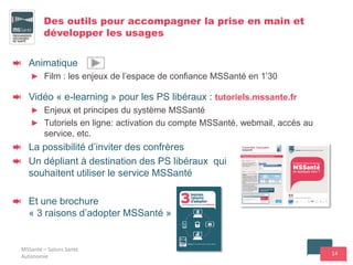 14
Des outils pour accompagner la prise en main et
développer les usages
Animatique
► Film : les enjeux de l’espace de confiance MSSanté en 1’30
Vidéo « e-learning » pour les PS libéraux : tutoriels.mssante.fr
► Enjeux et principes du système MSSanté
► Tutoriels en ligne: activation du compte MSSanté, webmail, accès au
service, etc.
La possibilité d’inviter des confrères
Un dépliant à destination des PS libéraux qui
souhaitent utiliser le service MSSanté
Et une brochure
« 3 raisons d’adopter MSSanté »
MSSanté – Salons Santé
Autonomie
 
