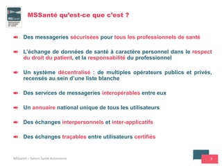3
MSSanté qu’est-ce que c’est ?
Des messageries sécurisées pour tous les professionnels de santé
L’échange de données de santé à caractère personnel dans le respect
du droit du patient, et la responsabilité du professionnel
Un système décentralisé : de multiples opérateurs publics et privés,
recensés au sein d’une liste blanche
Des services de messageries interopérables entre eux
Un annuaire national unique de tous les utilisateurs
Des échanges interpersonnels et inter-applicatifs
Des échanges traçables entre utilisateurs certifiés
MSSanté – Salons Santé Autonomie
 