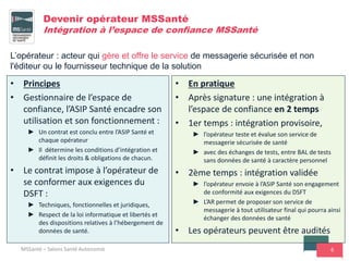 6
Devenir opérateur MSSanté
Intégration à l’espace de confiance MSSanté
• Principes
• Gestionnaire de l’espace de
confiance, l’ASIP Santé encadre son
utilisation et son fonctionnement :
► Un contrat est conclu entre l’ASIP Santé et
chaque opérateur
► Il détermine les conditions d’intégration et
définit les droits & obligations de chacun.
• Le contrat impose à l’opérateur de
se conformer aux exigences du
DSFT :
► Techniques, fonctionnelles et juridiques,
► Respect de la loi informatique et libertés et
des dispositions relatives à l’hébergement de
données de santé.
• En pratique
• Après signature : une intégration à
l’espace de confiance en 2 temps
• 1er temps : intégration provisoire,
► l’opérateur teste et évalue son service de
messagerie sécurisée de santé
► avec des échanges de tests, entre BAL de tests
sans données de santé à caractère personnel
• 2ème temps : intégration validée
► l’opérateur envoie à l’ASIP Santé son engagement
de conformité aux exigences du DSFT
► L’AR permet de proposer son service de
messagerie à tout utilisateur final qui pourra ainsi
échanger des données de santé
• Les opérateurs peuvent être audités
MSSanté – Salons Santé Autonomie
L’opérateur : acteur qui gère et offre le service de messagerie sécurisée et non
l'éditeur ou le fournisseur technique de la solution
 